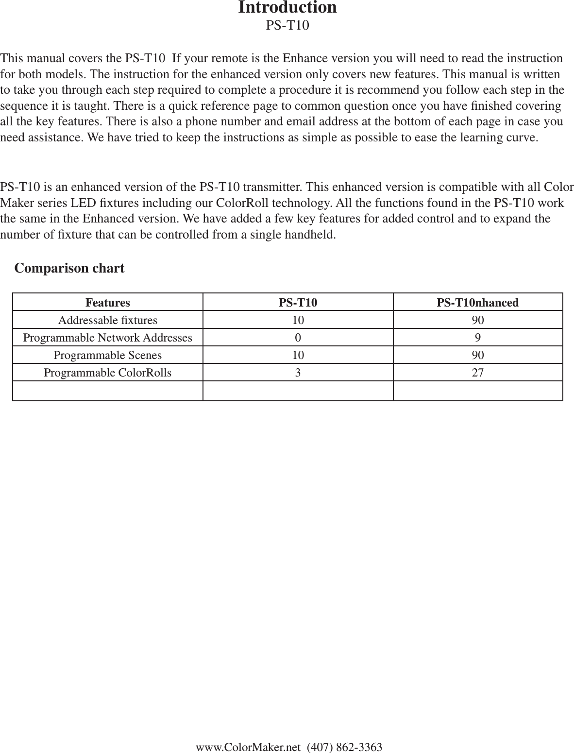 IntroductionPS-T10 This manual covers the PS-T10  If your remote is the Enhance version you will need to read the instruction for both models. The instruction for the enhanced version only covers new features. This manual is written to take you through each step required to complete a procedure it is recommend you follow each step in the sequence it is taught. There is a quick reference page to common question once you have nished covering all the key features. There is also a phone number and email address at the bottom of each page in case you need assistance. We have tried to keep the instructions as simple as possible to ease the learning curve. PS-T10 is an enhanced version of the PS-T10 transmitter. This enhanced version is compatible with all Color Maker series LED xtures including our ColorRoll technology. All the functions found in the PS-T10 work the same in the Enhanced version. We have added a few key features for added control and to expand the number of xture that can be controlled from a single handheld.    Comparison chart Features PS-T10 PS-T10nhancedAddressable xtures 10 90Programmable Network Addresses 0 9Programmable Scenes 10 90Programmable ColorRolls 3 27 www.ColorMaker.net  (407) 862-3363 