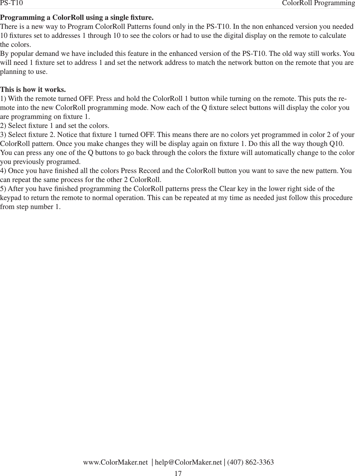 Programming a ColorRoll using a single xture.There is a new way to Program ColorRoll Patterns found only in the PS-T10. In the non enhanced version you needed 10 xtures set to addresses 1 through 10 to see the colors or had to use the digital display on the remote to calculate the colors. By popular demand we have included this feature in the enhanced version of the PS-T10. The old way still works. You will need 1 xture set to address 1 and set the network address to match the network button on the remote that you are planning to use.This is how it works.1) With the remote turned OFF. Press and hold the ColorRoll 1 button while turning on the remote. This puts the re-mote into the new ColorRoll programming mode. Now each of the Q xture select buttons will display the color you are programming on xture 1.2) Select xture 1 and set the colors.3) Select xture 2. Notice that xture 1 turned OFF. This means there are no colors yet programmed in color 2 of your ColorRoll pattern. Once you make changes they will be display again on xture 1. Do this all the way though Q10. You can press any one of the Q buttons to go back through the colors the xture will automatically change to the color you previously programed. 4) Once you have nished all the colors Press Record and the ColorRoll button you want to save the new pattern. You can repeat the same process for the other 2 ColorRoll. 5) After you have nished programming the ColorRoll patterns press the Clear key in the lower right side of the keypad to return the remote to normal operation. This can be repeated at my time as needed just follow this procedure from step number 1. www.ColorMaker.net  | help@ColorMaker.net | (407) 862-3363 17PS-T10 ColorRoll Programming