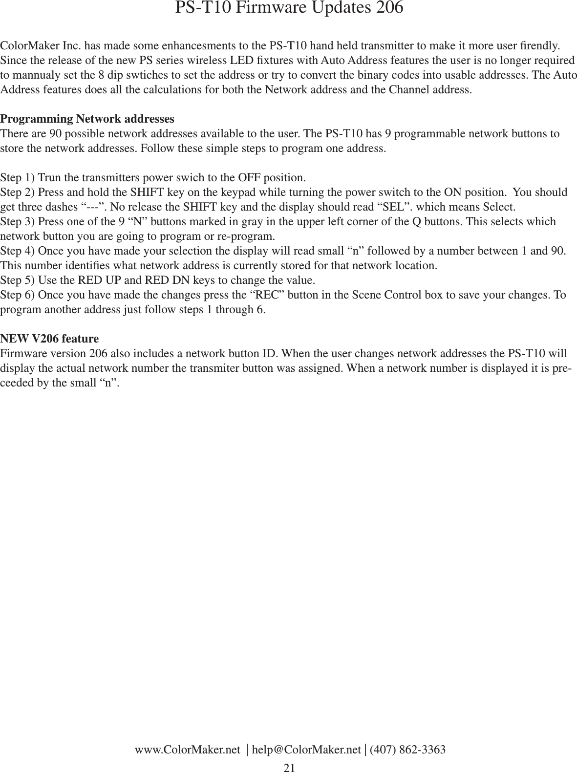 PS-T10 Firmware Updates 206ColorMaker Inc. has made some enhancesments to the PS-T10 hand held transmitter to make it more user rendly. Since the release of the new PS series wireless LED xtures with Auto Address features the user is no longer required to mannualy set the 8 dip swtiches to set the address or try to convert the binary codes into usable addresses. The Auto Address features does all the calculations for both the Network address and the Channel address. Programming Network addressesThere are 90 possible network addresses available to the user. The PS-T10 has 9 programmable network buttons to store the network addresses. Follow these simple steps to program one address.Step 1) Trun the transmitters power swich to the OFF position.Step 2) Press and hold the SHIFT key on the keypad while turning the power switch to the ON position.  You should get three dashes “---”. No release the SHIFT key and the display should read “SEL”. which means Select.Step 3) Press one of the 9 “N” buttons marked in gray in the upper left corner of the Q buttons. This selects which network button you are going to program or re-program. Step 4) Once you have made your selection the display will read small “n” followed by a number between 1 and 90. This number identies what network address is currently stored for that network location. Step 5) Use the RED UP and RED DN keys to change the value. Step 6) Once you have made the changes press the “REC” button in the Scene Control box to save your changes. To program another address just follow steps 1 through 6. NEW V206 featureFirmware version 206 also includes a network button ID. When the user changes network addresses the PS-T10 will display the actual network number the transmiter button was assigned. When a network number is displayed it is pre-ceeded by the small “n”. www.ColorMaker.net  | help@ColorMaker.net | (407) 862-3363 21
