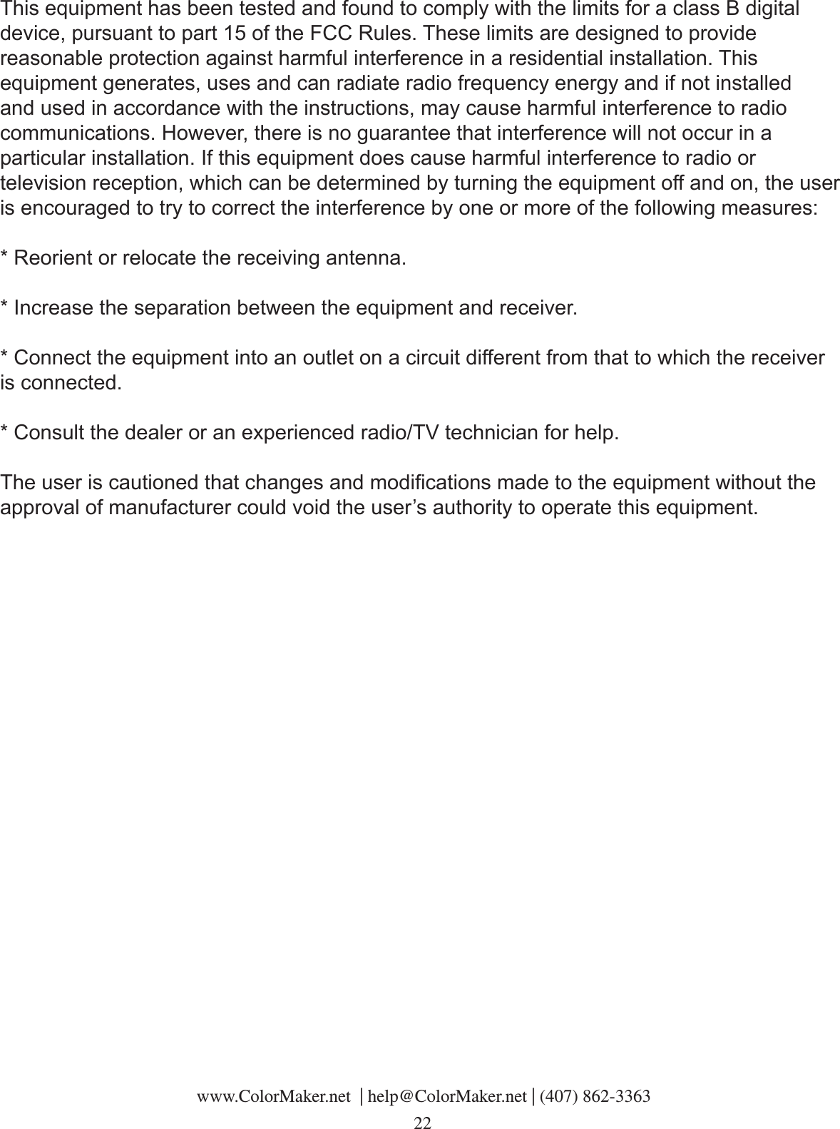  www.ColorMaker.net  | help@ColorMaker.net | (407) 862-3363 22This equipment has been tested and found to comply with the limits for a class B digital device, pursuant to part 15 of the FCC Rules. These limits are designed to provide reasonable protection against harmful interference in a residential installation. This equipment generates, uses and can radiate radio frequency energy and if not installed and used in accordance with the instructions, may cause harmful interference to radio communications. However, there is no guarantee that interference will not occur in a particular installation. If this equipment does cause harmful interference to radio or television reception, which can be determined by turning the equipment off and on, the user is encouraged to try to correct the interference by one or more of the following measures:* Reorient or relocate the receiving antenna.* Increase the separation between the equipment and receiver.* Connect the equipment into an outlet on a circuit different from that to which the receiver is connected.* Consult the dealer or an experienced radio/TV technician for help.The user is cautioned that changes and modications made to the equipment without the approval of manufacturer could void the user’s authority to operate this equipment.
