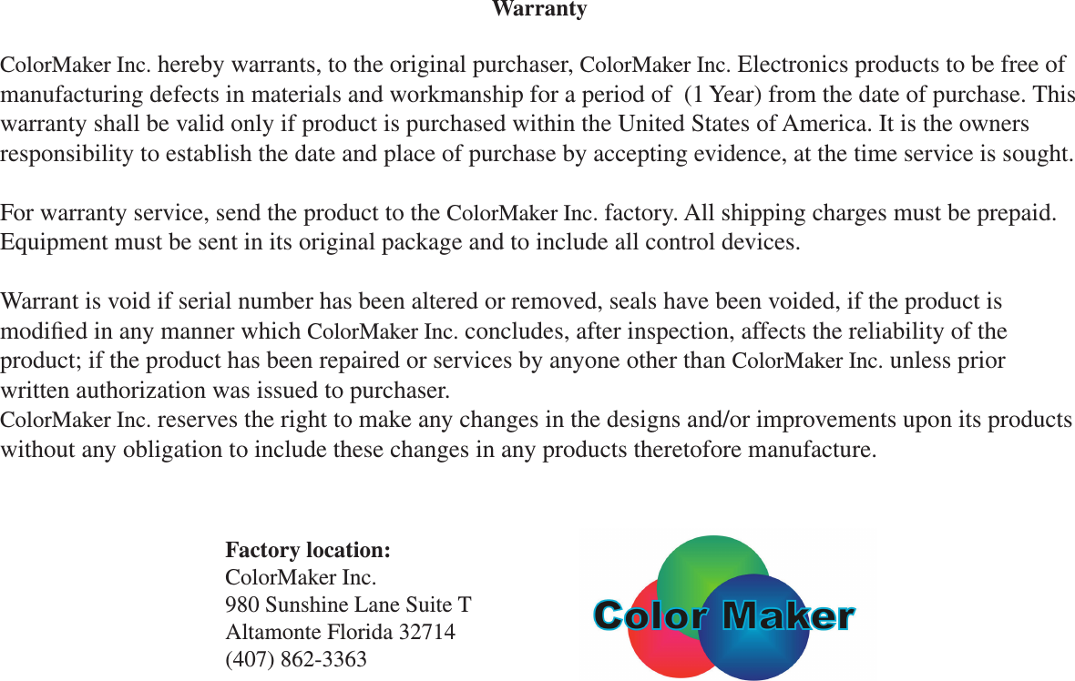 Factory location:ColorMaker Inc.980 Sunshine Lane Suite TAltamonte Florida 32714(407) 862-3363WarrantyColorMaker Inc. hereby warrants, to the original purchaser, ColorMaker Inc. Electronics products to be free of manufacturing defects in materials and workmanship for a period of  (1 Year) from the date of purchase. This warranty shall be valid only if product is purchased within the United States of America. It is the owners responsibility to establish the date and place of purchase by accepting evidence, at the time service is sought.For warranty service, send the product to the ColorMaker Inc. factory. All shipping charges must be prepaid. Equipment must be sent in its original package and to include all control devices.Warrant is void if serial number has been altered or removed, seals have been voided, if the product is modied in any manner which ColorMaker Inc. concludes, after inspection, affects the reliability of the product; if the product has been repaired or services by anyone other than ColorMaker Inc. unless prior written authorization was issued to purchaser.ColorMaker Inc. reserves the right to make any changes in the designs and/or improvements upon its products without any obligation to include these changes in any products theretofore manufacture.