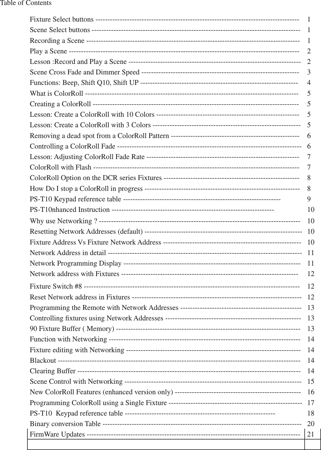 Fixture Select buttons ------------------------------------------------------------------------------------ 1Scene Select buttons -------------------------------------------------------------------------------------- 1Recording a Scene ---------------------------------------------------------------------------------------- 1Play a Scene ----------------------------------------------------------------------------------------------- 2Lesson :Record and Play a Scene ----------------------------------------------------------------------- 2Scene Cross Fade and Dimmer Speed ----------------------------------------------------------------- 3Functions: Beep, Shift Q10, Shift UP ----------------------------------------------------------------- 4What is ColorRoll ---------------------------------------------------------------------------------------- 5Creating a ColorRoll ------------------------------------------------------------------------------------- 5Lesson: Create a ColorRoll with 10 Colors ----------------------------------------------------------- 5Lesson: Create a ColorRoll with 3 Colors ------------------------------------------------------------- 5Removing a dead spot from a ColorRoll Pattern ----------------------------------------------------- 6Controlling a ColorRoll Fade ---------------------------------------------------------------------------- 6Lesson: Adjusting ColorRoll Fade Rate --------------------------------------------------------------- 7ColorRoll with Flash ------------------------------------------------------------------------------------- 7ColorRoll Option on the DCR series Fixtures -------------------------------------------------------- 8How Do I stop a ColorRoll in progress ---------------------------------------------------------------- 8PS-T10 Keypad reference table ----------------------------------------------------------------- 9PS-T10nhanced Instruction ------------------------------------------------------------------- 10Why use Networking ? ----------------------------------------------------------------------------------- 10Resetting Network Addresses (default) ----------------------------------------------------------------- 10Fixture Address Vs Fixture Network Address --------------------------------------------------------- 10Network Address in detail -------------------------------------------------------------------------------- 11Network Programming Display ------------------------------------------------------------------------- 11Network address with Fixtures ------------------------------------------------------------------------- 12Fixture Switch #8 ----------------------------------------------------------------------------------------- 12Reset Network address in Fixtures ---------------------------------------------------------------------- 12Programming the Remote with Network Addresses -------------------------------------------------- 13Controlling xtures using Network Addresses -------------------------------------------------------- 1390 Fixture Buffer ( Memory) ---------------------------------------------------------------------------- 13Function with Networking ------------------------------------------------------------------------------- 14Fixture editing with Networking ------------------------------------------------------------------------ 14Blackout ---------------------------------------------------------------------------------------------------- 14Clearing Buffer -------------------------------------------------------------------------------------------- 14Scene Control with Networking ------------------------------------------------------------------------- 15New ColorRoll Features (enhanced version only) ---------------------------------------------------- 16Programming ColorRoll using a Single Fixture ------------------------------------------------------- 17PS-T10  Keypad reference table -------------------------------------------------------------- 18Binary conversion Table ---------------------------------------------------------------------------------- 20FirmWare Updates ---------------------------------------------------------------------------------------- 21Table of Contents