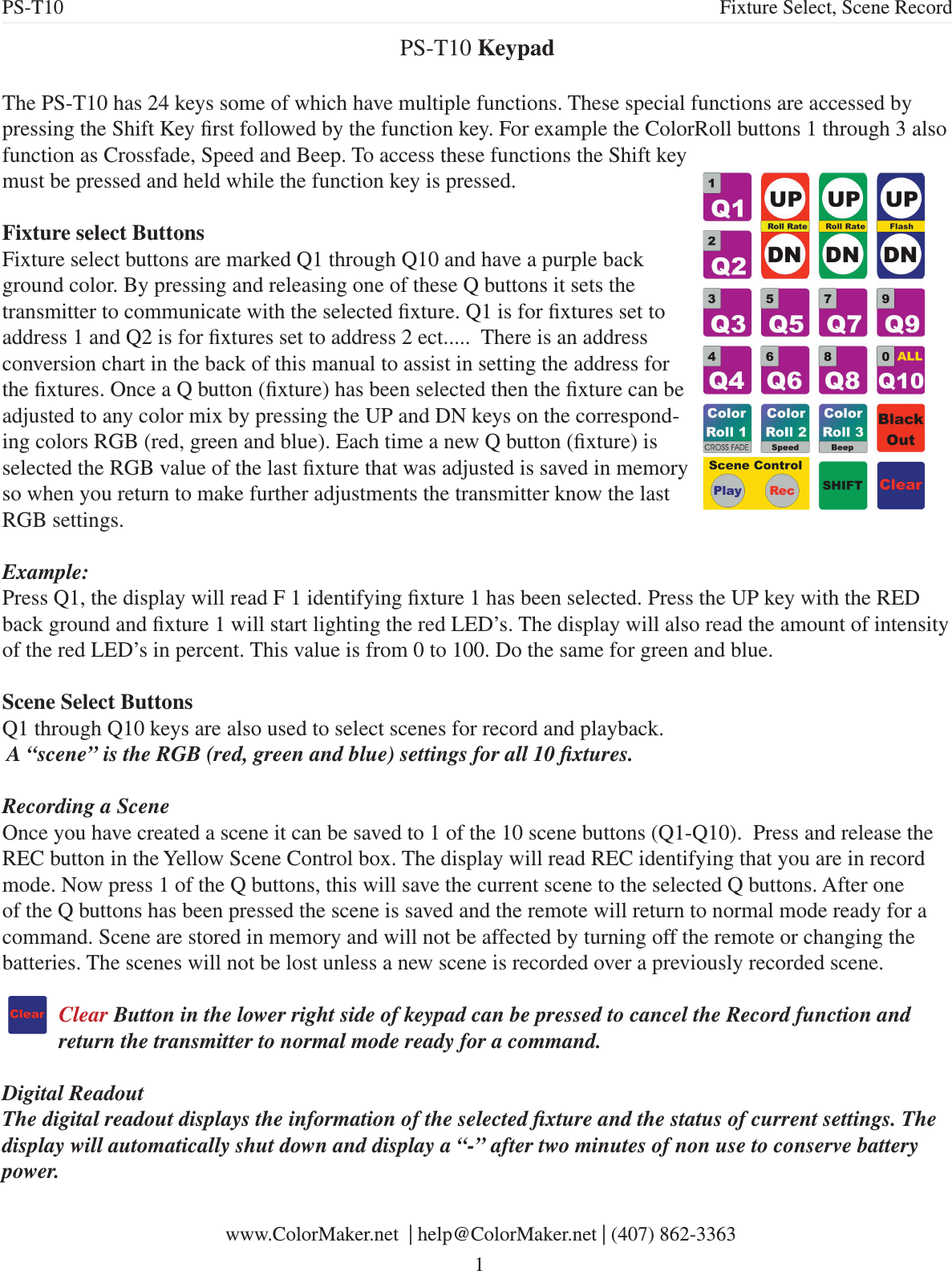 PS-T10 Keypad The PS-T10 has 24 keys some of which have multiple functions. These special functions are accessed by pressing the Shift Key rst followed by the function key. For example the ColorRoll buttons 1 through 3 also function as Crossfade, Speed and Beep. To access these functions the Shift key must be pressed and held while the function key is pressed. Fixture select ButtonsFixture select buttons are marked Q1 through Q10 and have a purple back ground color. By pressing and releasing one of these Q buttons it sets the transmitter to communicate with the selected xture. Q1 is for xtures set to address 1 and Q2 is for xtures set to address 2 ect.....  There is an address conversion chart in the back of this manual to assist in setting the address for the xtures. Once a Q button (xture) has been selected then the xture can be adjusted to any color mix by pressing the UP and DN keys on the correspond-ing colors RGB (red, green and blue). Each time a new Q button (xture) is selected the RGB value of the last xture that was adjusted is saved in memory so when you return to make further adjustments the transmitter know the last RGB settings.Example:Press Q1, the display will read F 1 identifying xture 1 has been selected. Press the UP key with the RED back ground and xture 1 will start lighting the red LED’s. The display will also read the amount of intensity of the red LED’s in percent. This value is from 0 to 100. Do the same for green and blue.Scene Select ButtonsQ1 through Q10 keys are also used to select scenes for record and playback. A “scene” is the RGB (red, green and blue) settings for all 10 xtures. Recording a SceneOnce you have created a scene it can be saved to 1 of the 10 scene buttons (Q1-Q10).  Press and release the REC button in the Yellow Scene Control box. The display will read REC identifying that you are in record mode. Now press 1 of the Q buttons, this will save the current scene to the selected Q buttons. After one of the Q buttons has been pressed the scene is saved and the remote will return to normal mode ready for a command. Scene are stored in memory and will not be affected by turning off the remote or changing the batteries. The scenes will not be lost unless a new scene is recorded over a previously recorded scene. Clear Button in the lower right side of keypad can be pressed to cancel the Record function and return the transmitter to normal mode ready for a command.Digital ReadoutThe digital readout displays the information of the selected xture and the status of current settings. The display will automatically shut down and display a “-” after two minutes of non use to conserve battery power.  PS-T10 Fixture Select, Scene Record www.ColorMaker.net  | help@ColorMaker.net | (407) 862-3363 1