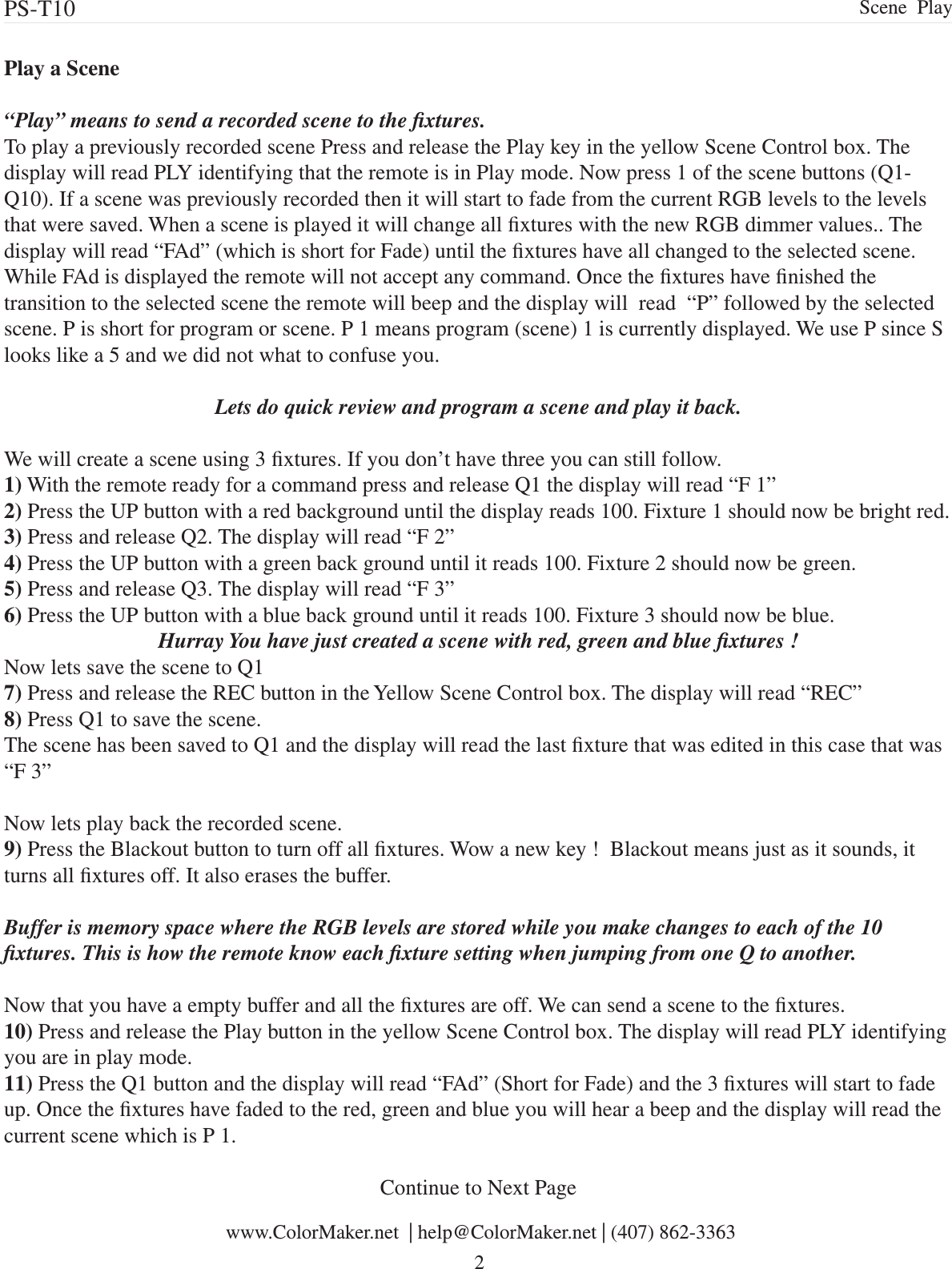 Play a Scene“Play” means to send a recorded scene to the xtures.To play a previously recorded scene Press and release the Play key in the yellow Scene Control box. The display will read PLY identifying that the remote is in Play mode. Now press 1 of the scene buttons (Q1-Q10). If a scene was previously recorded then it will start to fade from the current RGB levels to the levels that were saved. When a scene is played it will change all xtures with the new RGB dimmer values.. The display will read “FAd” (which is short for Fade) until the xtures have all changed to the selected scene. While FAd is displayed the remote will not accept any command. Once the xtures have nished the transition to the selected scene the remote will beep and the display will  read  “P” followed by the selected scene. P is short for program or scene. P 1 means program (scene) 1 is currently displayed. We use P since S looks like a 5 and we did not what to confuse you. Lets do quick review and program a scene and play it back.We will create a scene using 3 xtures. If you don’t have three you can still follow. 1) With the remote ready for a command press and release Q1 the display will read “F 1”2) Press the UP button with a red background until the display reads 100. Fixture 1 should now be bright red.3) Press and release Q2. The display will read “F 2”4) Press the UP button with a green back ground until it reads 100. Fixture 2 should now be green.5) Press and release Q3. The display will read “F 3”6) Press the UP button with a blue back ground until it reads 100. Fixture 3 should now be blue.Hurray You have just created a scene with red, green and blue xtures !Now lets save the scene to Q1 7) Press and release the REC button in the Yellow Scene Control box. The display will read “REC”8) Press Q1 to save the scene. The scene has been saved to Q1 and the display will read the last xture that was edited in this case that was “F 3”Now lets play back the recorded scene. 9) Press the Blackout button to turn off all xtures. Wow a new key !  Blackout means just as it sounds, it turns all xtures off. It also erases the buffer.Buffer is memory space where the RGB levels are stored while you make changes to each of the 10 xtures. This is how the remote know each xture setting when jumping from one Q to another. Now that you have a empty buffer and all the xtures are off. We can send a scene to the xtures.10) Press and release the Play button in the yellow Scene Control box. The display will read PLY identifying you are in play mode.11) Press the Q1 button and the display will read “FAd” (Short for Fade) and the 3 xtures will start to fade up. Once the xtures have faded to the red, green and blue you will hear a beep and the display will read the current scene which is P 1. Continue to Next Page www.ColorMaker.net  | help@ColorMaker.net | (407) 862-3363 2PS-T10  Scene  Play