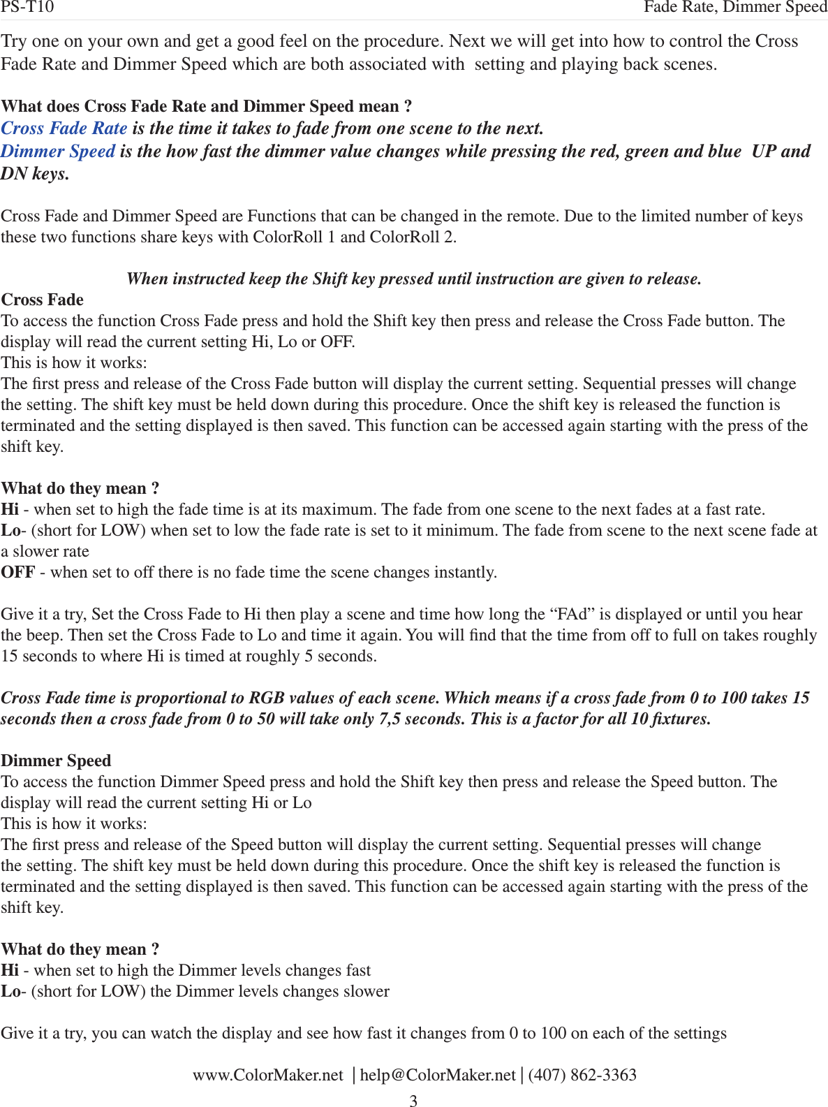 Try one on your own and get a good feel on the procedure. Next we will get into how to control the Cross Fade Rate and Dimmer Speed which are both associated with  setting and playing back scenes.What does Cross Fade Rate and Dimmer Speed mean ?Cross Fade Rate is the time it takes to fade from one scene to the next. Dimmer Speed is the how fast the dimmer value changes while pressing the red, green and blue  UP and DN keys.Cross Fade and Dimmer Speed are Functions that can be changed in the remote. Due to the limited number of keys these two functions share keys with ColorRoll 1 and ColorRoll 2. When instructed keep the Shift key pressed until instruction are given to release.Cross FadeTo access the function Cross Fade press and hold the Shift key then press and release the Cross Fade button. The display will read the current setting Hi, Lo or OFF. This is how it works:The rst press and release of the Cross Fade button will display the current setting. Sequential presses will change the setting. The shift key must be held down during this procedure. Once the shift key is released the function is terminated and the setting displayed is then saved. This function can be accessed again starting with the press of the shift key.What do they mean ?Hi - when set to high the fade time is at its maximum. The fade from one scene to the next fades at a fast rate.Lo- (short for LOW) when set to low the fade rate is set to it minimum. The fade from scene to the next scene fade at a slower rateOFF - when set to off there is no fade time the scene changes instantly.Give it a try, Set the Cross Fade to Hi then play a scene and time how long the “FAd” is displayed or until you hear the beep. Then set the Cross Fade to Lo and time it again. You will nd that the time from off to full on takes roughly 15 seconds to where Hi is timed at roughly 5 seconds. Cross Fade time is proportional to RGB values of each scene. Which means if a cross fade from 0 to 100 takes 15 seconds then a cross fade from 0 to 50 will take only 7,5 seconds. This is a factor for all 10 xtures. Dimmer SpeedTo access the function Dimmer Speed press and hold the Shift key then press and release the Speed button. The display will read the current setting Hi or Lo This is how it works:The rst press and release of the Speed button will display the current setting. Sequential presses will change the setting. The shift key must be held down during this procedure. Once the shift key is released the function is terminated and the setting displayed is then saved. This function can be accessed again starting with the press of the shift key.What do they mean ?Hi - when set to high the Dimmer levels changes fastLo- (short for LOW) the Dimmer levels changes slowerGive it a try, you can watch the display and see how fast it changes from 0 to 100 on each of the settings www.ColorMaker.net  | help@ColorMaker.net | (407) 862-3363 3PS-T10 Fade Rate, Dimmer Speed