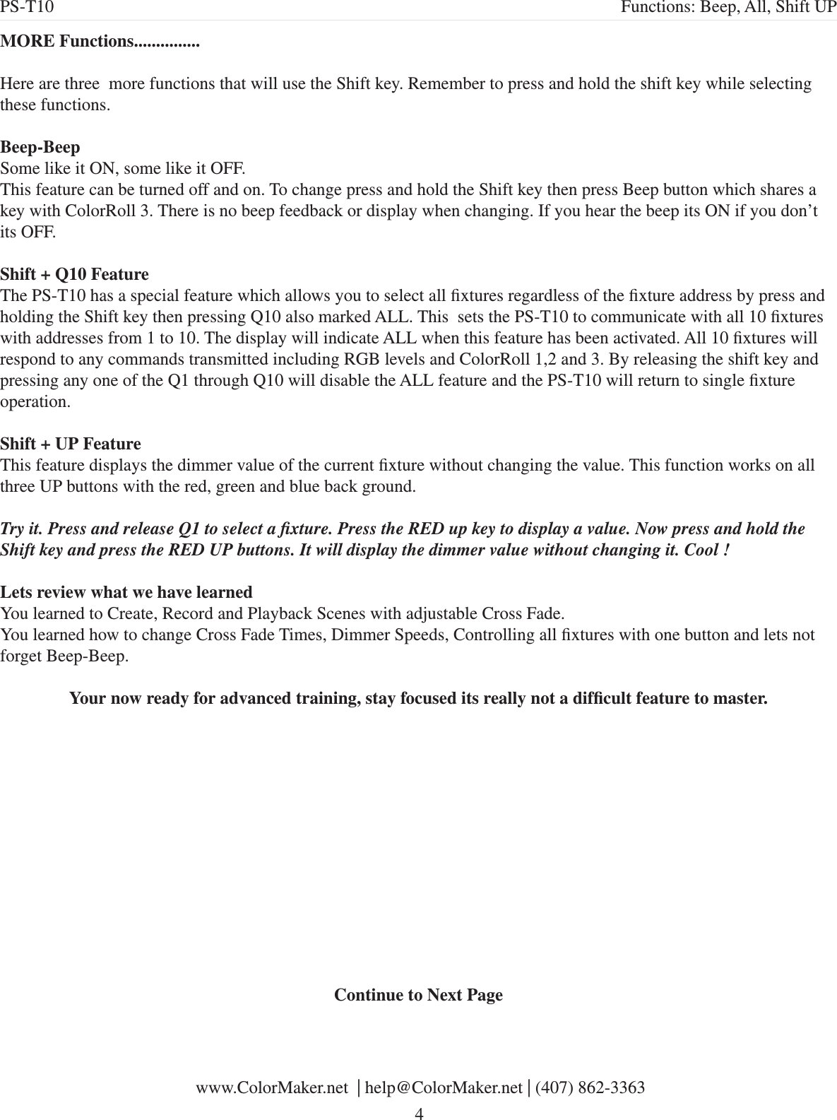 MORE Functions...............Here are three  more functions that will use the Shift key. Remember to press and hold the shift key while selecting these functions.Beep-BeepSome like it ON, some like it OFF.This feature can be turned off and on. To change press and hold the Shift key then press Beep button which shares a key with ColorRoll 3. There is no beep feedback or display when changing. If you hear the beep its ON if you don’t its OFF. Shift + Q10 FeatureThe PS-T10 has a special feature which allows you to select all xtures regardless of the xture address by press and holding the Shift key then pressing Q10 also marked ALL. This  sets the PS-T10 to communicate with all 10 xtures with addresses from 1 to 10. The display will indicate ALL when this feature has been activated. All 10 xtures will respond to any commands transmitted including RGB levels and ColorRoll 1,2 and 3. By releasing the shift key and pressing any one of the Q1 through Q10 will disable the ALL feature and the PS-T10 will return to single xture operation. Shift + UP FeatureThis feature displays the dimmer value of the current xture without changing the value. This function works on all three UP buttons with the red, green and blue back ground. Try it. Press and release Q1 to select a xture. Press the RED up key to display a value. Now press and hold the Shift key and press the RED UP buttons. It will display the dimmer value without changing it. Cool !Lets review what we have learnedYou learned to Create, Record and Playback Scenes with adjustable Cross Fade.You learned how to change Cross Fade Times, Dimmer Speeds, Controlling all xtures with one button and lets not forget Beep-Beep.Your now ready for advanced training, stay focused its really not a difcult feature to master.Continue to Next PagePS-T10 Functions: Beep, All, Shift UP www.ColorMaker.net  | help@ColorMaker.net | (407) 862-3363 4
