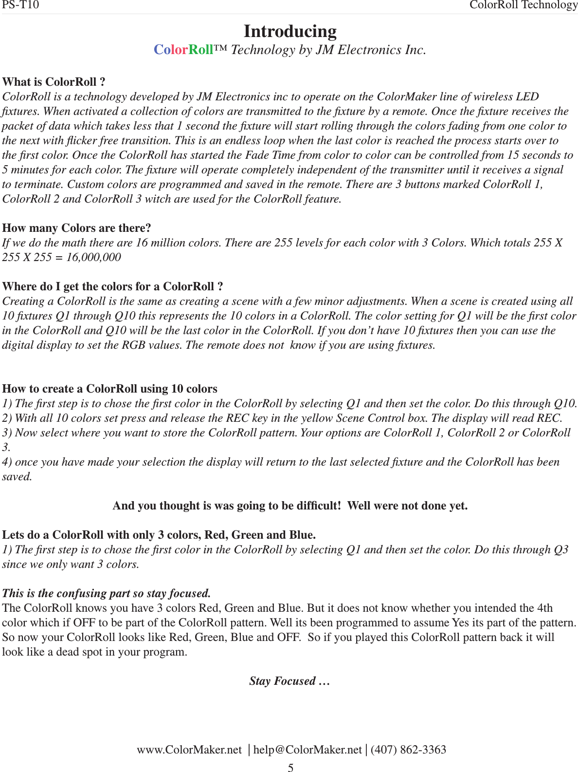 Introducing ColorRoll™ Technology by JM Electronics Inc.What is ColorRoll ?ColorRoll is a technology developed by JM Electronics inc to operate on the ColorMaker line of wireless LED xtures. When activated a collection of colors are transmitted to the xture by a remote. Once the xture receives the packet of data which takes less that 1 second the xture will start rolling through the colors fading from one color to the next with icker free transition. This is an endless loop when the last color is reached the process starts over to the rst color. Once the ColorRoll has started the Fade Time from color to color can be controlled from 15 seconds to 5 minutes for each color. The xture will operate completely independent of the transmitter until it receives a signal to terminate. Custom colors are programmed and saved in the remote. There are 3 buttons marked ColorRoll 1, ColorRoll 2 and ColorRoll 3 witch are used for the ColorRoll feature.How many Colors are there?  If we do the math there are 16 million colors. There are 255 levels for each color with 3 Colors. Which totals 255 X 255 X 255 = 16,000,000Where do I get the colors for a ColorRoll ?Creating a ColorRoll is the same as creating a scene with a few minor adjustments. When a scene is created using all 10 xtures Q1 through Q10 this represents the 10 colors in a ColorRoll. The color setting for Q1 will be the rst color in the ColorRoll and Q10 will be the last color in the ColorRoll. If you don’t have 10 xtures then you can use the digital display to set the RGB values. The remote does not  know if you are using xtures.How to create a ColorRoll using 10 colors1) The rst step is to chose the rst color in the ColorRoll by selecting Q1 and then set the color. Do this through Q10. 2) With all 10 colors set press and release the REC key in the yellow Scene Control box. The display will read REC. 3) Now select where you want to store the ColorRoll pattern. Your options are ColorRoll 1, ColorRoll 2 or ColorRoll 3. 4) once you have made your selection the display will return to the last selected xture and the ColorRoll has been saved. And you thought is was going to be difcult!  Well were not done yet.Lets do a ColorRoll with only 3 colors, Red, Green and Blue.1) The rst step is to chose the rst color in the ColorRoll by selecting Q1 and then set the color. Do this through Q3 since we only want 3 colors.This is the confusing part so stay focused.The ColorRoll knows you have 3 colors Red, Green and Blue. But it does not know whether you intended the 4th color which if OFF to be part of the ColorRoll pattern. Well its been programmed to assume Yes its part of the pattern. So now your ColorRoll looks like Red, Green, Blue and OFF.  So if you played this ColorRoll pattern back it will look like a dead spot in your program. Stay Focused … www.ColorMaker.net  | help@ColorMaker.net | (407) 862-3363 5PS-T10 ColorRoll Technology