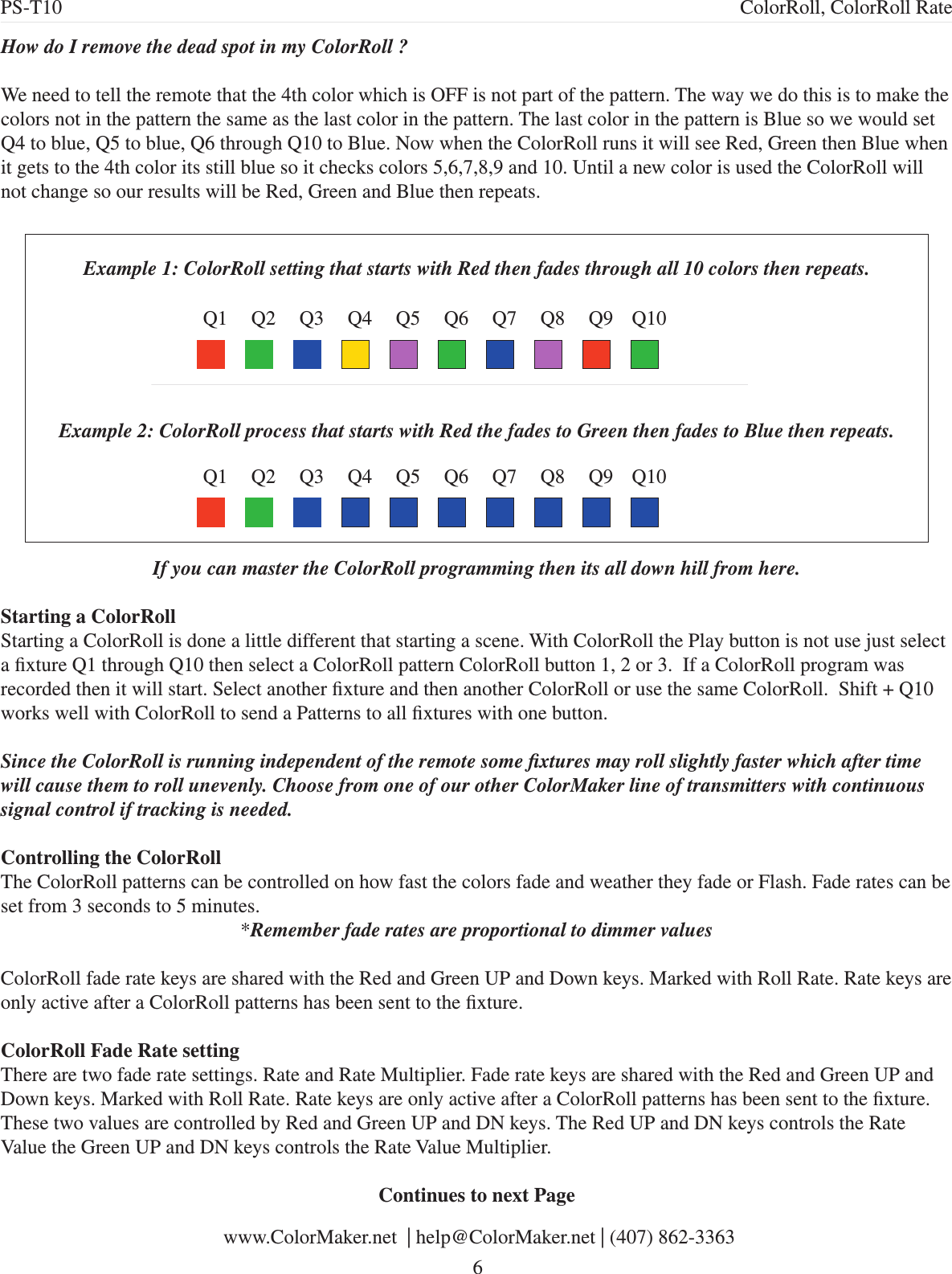 How do I remove the dead spot in my ColorRoll ?We need to tell the remote that the 4th color which is OFF is not part of the pattern. The way we do this is to make the colors not in the pattern the same as the last color in the pattern. The last color in the pattern is Blue so we would set Q4 to blue, Q5 to blue, Q6 through Q10 to Blue. Now when the ColorRoll runs it will see Red, Green then Blue when it gets to the 4th color its still blue so it checks colors 5,6,7,8,9 and 10. Until a new color is used the ColorRoll will not change so our results will be Red, Green and Blue then repeats. Q1 Q2 Q3 Q4 Q5 Q6 Q7 Q8 Q9 Q10Example 1: ColorRoll setting that starts with Red then fades through all 10 colors then repeats.Example 2: ColorRoll process that starts with Red the fades to Green then fades to Blue then repeats.Q1 Q2 Q3 Q4 Q5 Q6 Q7 Q8 Q9 Q10If you can master the ColorRoll programming then its all down hill from here.Starting a ColorRollStarting a ColorRoll is done a little different that starting a scene. With ColorRoll the Play button is not use just select a xture Q1 through Q10 then select a ColorRoll pattern ColorRoll button 1, 2 or 3.  If a ColorRoll program was recorded then it will start. Select another xture and then another ColorRoll or use the same ColorRoll.  Shift + Q10 works well with ColorRoll to send a Patterns to all xtures with one button. Since the ColorRoll is running independent of the remote some xtures may roll slightly faster which after time will cause them to roll unevenly. Choose from one of our other ColorMaker line of transmitters with continuous signal control if tracking is needed.Controlling the ColorRollThe ColorRoll patterns can be controlled on how fast the colors fade and weather they fade or Flash. Fade rates can be set from 3 seconds to 5 minutes. *Remember fade rates are proportional to dimmer valuesColorRoll fade rate keys are shared with the Red and Green UP and Down keys. Marked with Roll Rate. Rate keys are only active after a ColorRoll patterns has been sent to the xture. ColorRoll Fade Rate settingThere are two fade rate settings. Rate and Rate Multiplier. Fade rate keys are shared with the Red and Green UP and Down keys. Marked with Roll Rate. Rate keys are only active after a ColorRoll patterns has been sent to the xture. These two values are controlled by Red and Green UP and DN keys. The Red UP and DN keys controls the Rate Value the Green UP and DN keys controls the Rate Value Multiplier. Continues to next Page www.ColorMaker.net  | help@ColorMaker.net | (407) 862-3363 6PS-T10 ColorRoll, ColorRoll Rate