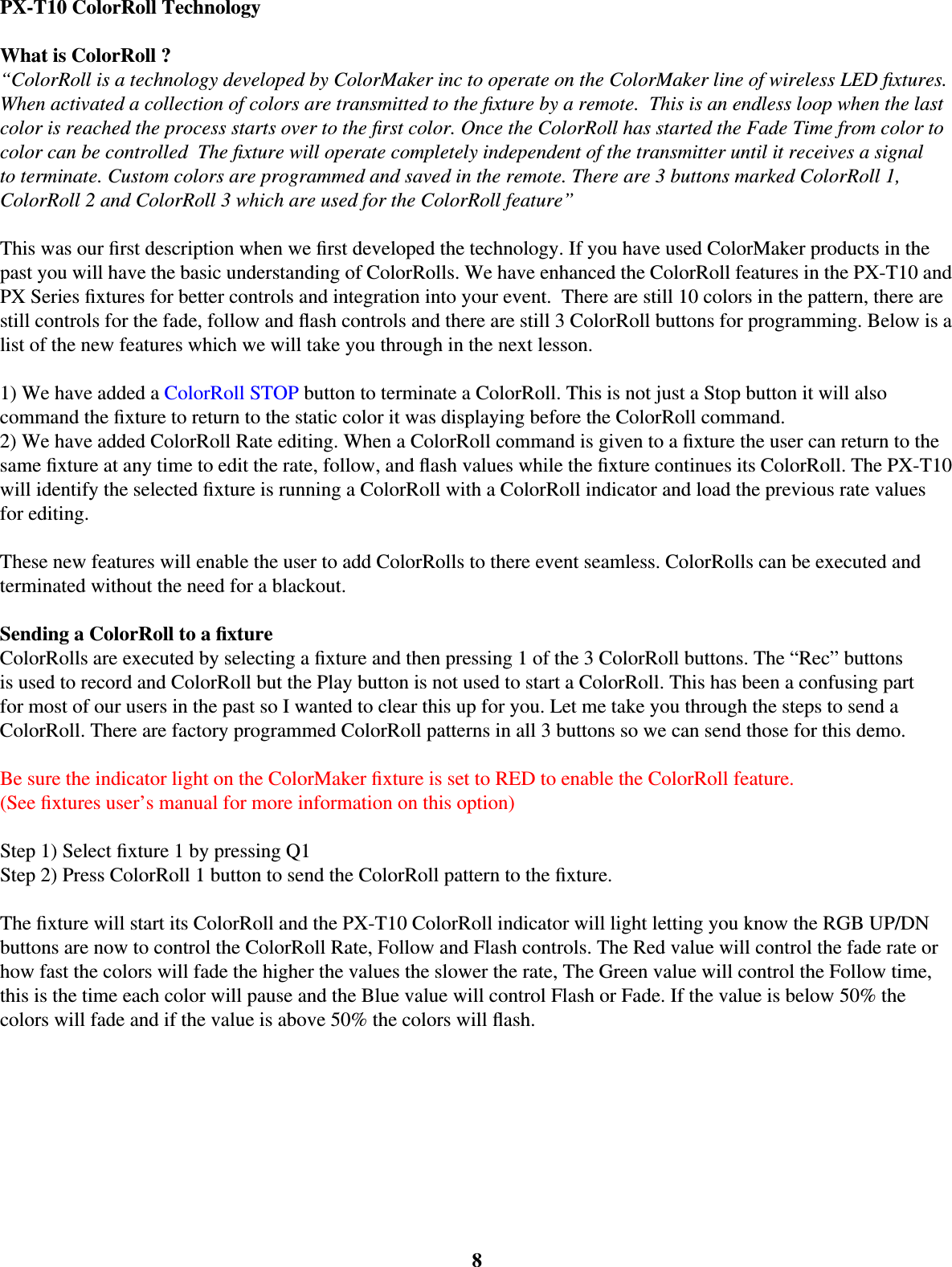 PX-T10 ColorRoll TechnologyWhat is ColorRoll ?“ColorRoll is a technology developed by ColorMaker inc to operate on the ColorMaker line of wireless LED ﬁ xtures. When activated a collection of colors are transmitted to the ﬁ xture by a remote.  This is an endless loop when the last color is reached the process starts over to the ﬁ rst color. Once the ColorRoll has started the Fade Time from color to color can be controlled  The ﬁ xture will operate completely independent of the transmitter until it receives a signal to terminate. Custom colors are programmed and saved in the remote. There are 3 buttons marked ColorRoll 1, ColorRoll 2 and ColorRoll 3 which are used for the ColorRoll feature”This was our ﬁ rst description when we ﬁ rst developed the technology. If you have used ColorMaker products in the past you will have the basic understanding of ColorRolls. We have enhanced the ColorRoll features in the PX-T10 and PX Series ﬁ xtures for better controls and integration into your event.  There are still 10 colors in the pattern, there are still controls for the fade, follow and ﬂ ash controls and there are still 3 ColorRoll buttons for programming. Below is a list of the new features which we will take you through in the next lesson. 1) We have added a ColorRoll STOP button to terminate a ColorRoll. This is not just a Stop button it will also command the ﬁ xture to return to the static color it was displaying before the ColorRoll command. 2) We have added ColorRoll Rate editing. When a ColorRoll command is given to a ﬁ xture the user can return to the same ﬁ xture at any time to edit the rate, follow, and ﬂ ash values while the ﬁ xture continues its ColorRoll. The PX-T10 will identify the selected ﬁ xture is running a ColorRoll with a ColorRoll indicator and load the previous rate values for editing. These new features will enable the user to add ColorRolls to there event seamless. ColorRolls can be executed and terminated without the need for a blackout. Sending a ColorRoll to a ﬁ xtureColorRolls are executed by selecting a ﬁ xture and then pressing 1 of the 3 ColorRoll buttons. The “Rec” buttons is used to record and ColorRoll but the Play button is not used to start a ColorRoll. This has been a confusing part for most of our users in the past so I wanted to clear this up for you. Let me take you through the steps to send a ColorRoll. There are factory programmed ColorRoll patterns in all 3 buttons so we can send those for this demo. Be sure the indicator light on the ColorMaker ﬁ xture is set to RED to enable the ColorRoll feature.(See ﬁ xtures user’s manual for more information on this option)Step 1) Select ﬁ xture 1 by pressing Q1Step 2) Press ColorRoll 1 button to send the ColorRoll pattern to the ﬁ xture.The ﬁ xture will start its ColorRoll and the PX-T10 ColorRoll indicator will light letting you know the RGB UP/DN buttons are now to control the ColorRoll Rate, Follow and Flash controls. The Red value will control the fade rate or how fast the colors will fade the higher the values the slower the rate, The Green value will control the Follow time, this is the time each color will pause and the Blue value will control Flash or Fade. If the value is below 50% the colors will fade and if the value is above 50% the colors will ﬂ ash. 8