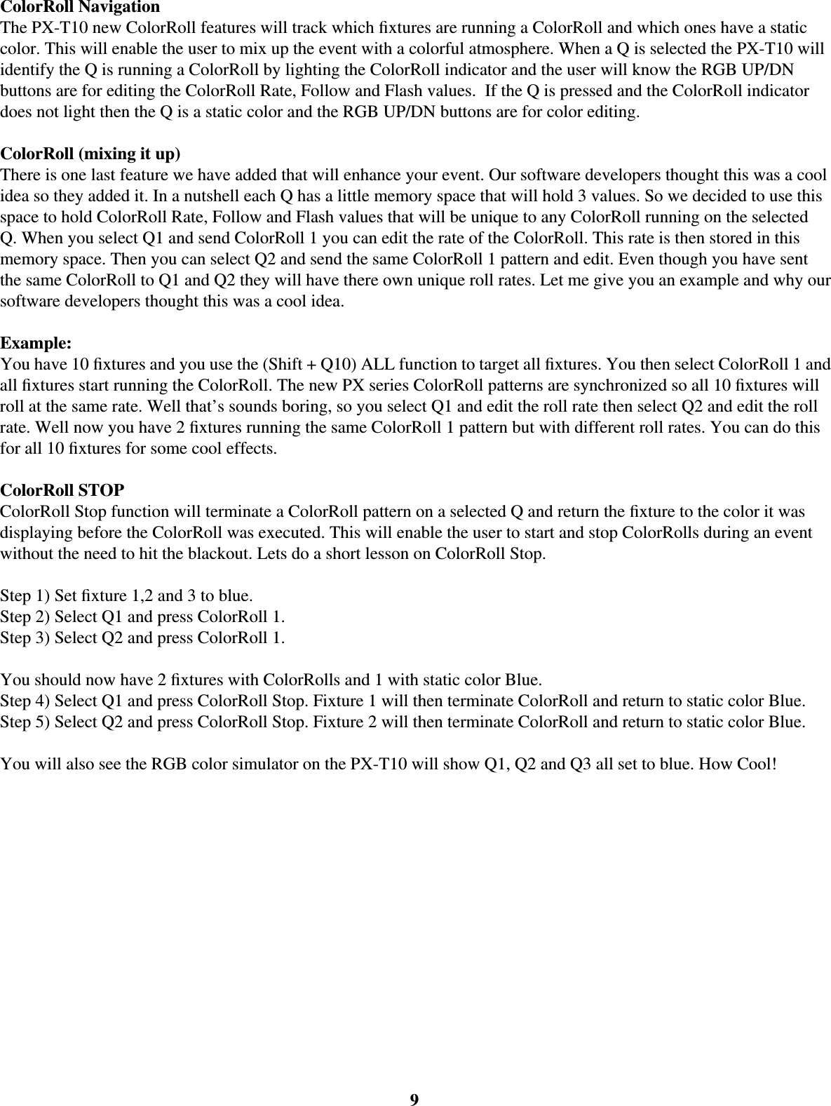 ColorRoll NavigationThe PX-T10 new ColorRoll features will track which ﬁ xtures are running a ColorRoll and which ones have a static color. This will enable the user to mix up the event with a colorful atmosphere. When a Q is selected the PX-T10 will identify the Q is running a ColorRoll by lighting the ColorRoll indicator and the user will know the RGB UP/DN buttons are for editing the ColorRoll Rate, Follow and Flash values.  If the Q is pressed and the ColorRoll indicator does not light then the Q is a static color and the RGB UP/DN buttons are for color editing. ColorRoll (mixing it up)There is one last feature we have added that will enhance your event. Our software developers thought this was a cool idea so they added it. In a nutshell each Q has a little memory space that will hold 3 values. So we decided to use this space to hold ColorRoll Rate, Follow and Flash values that will be unique to any ColorRoll running on the selected Q. When you select Q1 and send ColorRoll 1 you can edit the rate of the ColorRoll. This rate is then stored in this memory space. Then you can select Q2 and send the same ColorRoll 1 pattern and edit. Even though you have sent the same ColorRoll to Q1 and Q2 they will have there own unique roll rates. Let me give you an example and why our software developers thought this was a cool idea. Example:You have 10 ﬁ xtures and you use the (Shift + Q10) ALL function to target all ﬁ xtures. You then select ColorRoll 1 and all ﬁ xtures start running the ColorRoll. The new PX series ColorRoll patterns are synchronized so all 10 ﬁ xtures will roll at the same rate. Well that’s sounds boring, so you select Q1 and edit the roll rate then select Q2 and edit the roll rate. Well now you have 2 ﬁ xtures running the same ColorRoll 1 pattern but with different roll rates. You can do this for all 10 ﬁ xtures for some cool effects. ColorRoll STOPColorRoll Stop function will terminate a ColorRoll pattern on a selected Q and return the ﬁ xture to the color it was displaying before the ColorRoll was executed. This will enable the user to start and stop ColorRolls during an event without the need to hit the blackout. Lets do a short lesson on ColorRoll Stop. Step 1) Set ﬁ xture 1,2 and 3 to blue. Step 2) Select Q1 and press ColorRoll 1. Step 3) Select Q2 and press ColorRoll 1. You should now have 2 ﬁ xtures with ColorRolls and 1 with static color Blue. Step 4) Select Q1 and press ColorRoll Stop. Fixture 1 will then terminate ColorRoll and return to static color Blue. Step 5) Select Q2 and press ColorRoll Stop. Fixture 2 will then terminate ColorRoll and return to static color Blue. You will also see the RGB color simulator on the PX-T10 will show Q1, Q2 and Q3 all set to blue. How Cool!9