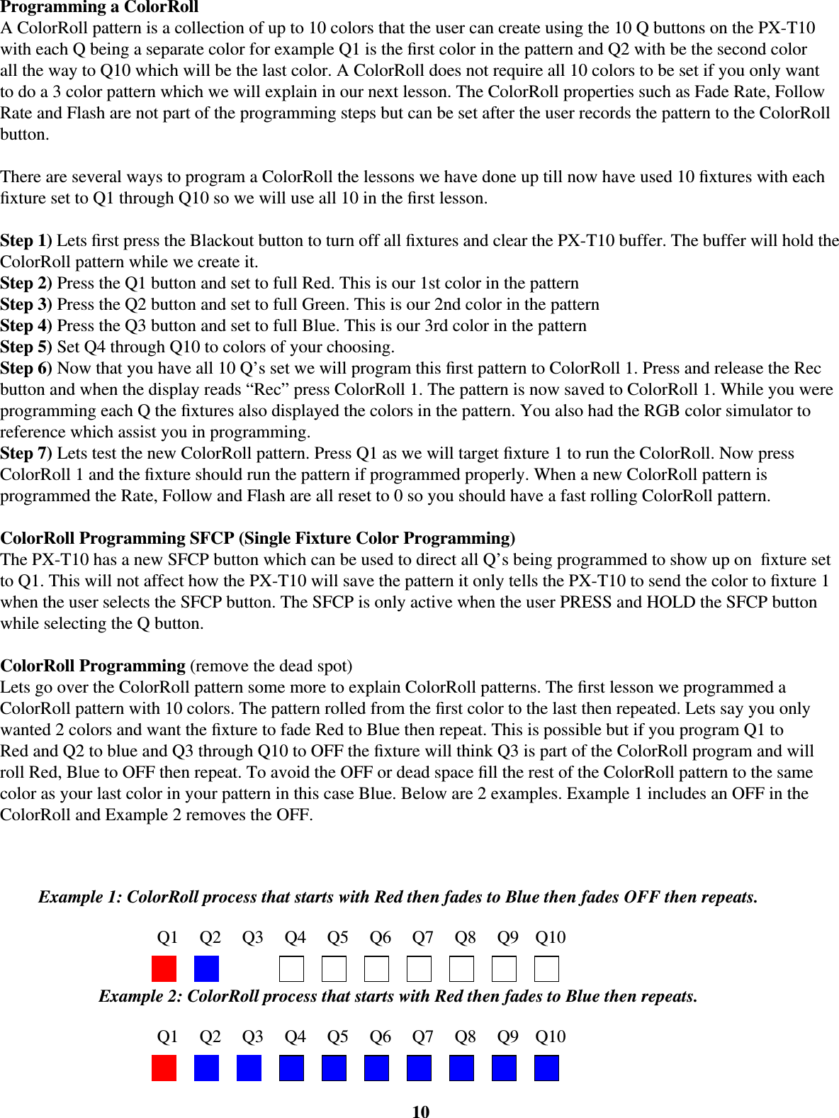Programming a ColorRollA ColorRoll pattern is a collection of up to 10 colors that the user can create using the 10 Q buttons on the PX-T10 with each Q being a separate color for example Q1 is the ﬁ rst color in the pattern and Q2 with be the second color all the way to Q10 which will be the last color. A ColorRoll does not require all 10 colors to be set if you only want to do a 3 color pattern which we will explain in our next lesson. The ColorRoll properties such as Fade Rate, Follow Rate and Flash are not part of the programming steps but can be set after the user records the pattern to the ColorRoll button.  There are several ways to program a ColorRoll the lessons we have done up till now have used 10 ﬁ xtures with each ﬁ xture set to Q1 through Q10 so we will use all 10 in the ﬁ rst lesson. Step 1) Lets ﬁ rst press the Blackout button to turn off all ﬁ xtures and clear the PX-T10 buffer. The buffer will hold the ColorRoll pattern while we create it. Step 2) Press the Q1 button and set to full Red. This is our 1st color in the patternStep 3) Press the Q2 button and set to full Green. This is our 2nd color in the patternStep 4) Press the Q3 button and set to full Blue. This is our 3rd color in the patternStep 5) Set Q4 through Q10 to colors of your choosing.Step 6) Now that you have all 10 Q’s set we will program this ﬁ rst pattern to ColorRoll 1. Press and release the Rec button and when the display reads “Rec” press ColorRoll 1. The pattern is now saved to ColorRoll 1. While you were programming each Q the ﬁ xtures also displayed the colors in the pattern. You also had the RGB color simulator to reference which assist you in programming. Step 7) Lets test the new ColorRoll pattern. Press Q1 as we will target ﬁ xture 1 to run the ColorRoll. Now press ColorRoll 1 and the ﬁ xture should run the pattern if programmed properly. When a new ColorRoll pattern is programmed the Rate, Follow and Flash are all reset to 0 so you should have a fast rolling ColorRoll pattern. ColorRoll Programming SFCP (Single Fixture Color Programming)The PX-T10 has a new SFCP button which can be used to direct all Q’s being programmed to show up on  ﬁ xture set to Q1. This will not affect how the PX-T10 will save the pattern it only tells the PX-T10 to send the color to ﬁ xture 1 when the user selects the SFCP button. The SFCP is only active when the user PRESS and HOLD the SFCP button while selecting the Q button. ColorRoll Programming (remove the dead spot)Lets go over the ColorRoll pattern some more to explain ColorRoll patterns. The ﬁ rst lesson we programmed a ColorRoll pattern with 10 colors. The pattern rolled from the ﬁ rst color to the last then repeated. Lets say you only wanted 2 colors and want the ﬁ xture to fade Red to Blue then repeat. This is possible but if you program Q1 to Red and Q2 to blue and Q3 through Q10 to OFF the ﬁ xture will think Q3 is part of the ColorRoll program and will roll Red, Blue to OFF then repeat. To avoid the OFF or dead space ﬁ ll the rest of the ColorRoll pattern to the same color as your last color in your pattern in this case Blue. Below are 2 examples. Example 1 includes an OFF in the ColorRoll and Example 2 removes the OFF. 10Example 2: ColorRoll process that starts with Red then fades to Blue then repeats.Q1 Q2 Q3 Q4 Q5 Q6 Q7 Q8 Q9 Q10Example 1: ColorRoll process that starts with Red then fades to Blue then fades OFF then repeats.Q1 Q2 Q3 Q4 Q5 Q6 Q7 Q8 Q9 Q10