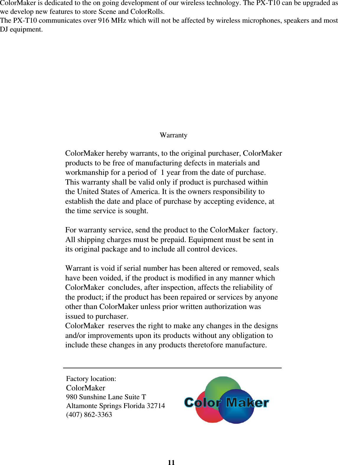 11ColorMaker is dedicated to the on going development of our wireless technology. The PX-T10 can be upgraded as we develop new features to store Scene and ColorRolls.The PX-T10 communicates over 916 MHz which will not be affected by wireless microphones, speakers and most DJ equipment. WarrantyColorMaker hereby warrants, to the original purchaser, ColorMaker products to be free of manufacturing defects in materials and workmanship for a period of  1 year from the date of purchase. This warranty shall be valid only if product is purchased within the United States of America. It is the owners responsibility to establish the date and place of purchase by accepting evidence, at the time service is sought.For warranty service, send the product to the ColorMaker  factory. All shipping charges must be prepaid. Equipment must be sent in its original package and to include all control devices.Warrant is void if serial number has been altered or removed, seals have been voided, if the product is modiﬁ ed in any manner which ColorMaker  concludes, after inspection, affects the reliability of the product; if the product has been repaired or services by anyone other than ColorMaker unless prior written authorization was issued to purchaser.ColorMaker  reserves the right to make any changes in the designs and/or improvements upon its products without any obligation to include these changes in any products theretofore manufacture.Factory location:ColorMaker 980 Sunshine Lane Suite TAltamonte Springs Florida 32714(407) 862-3363