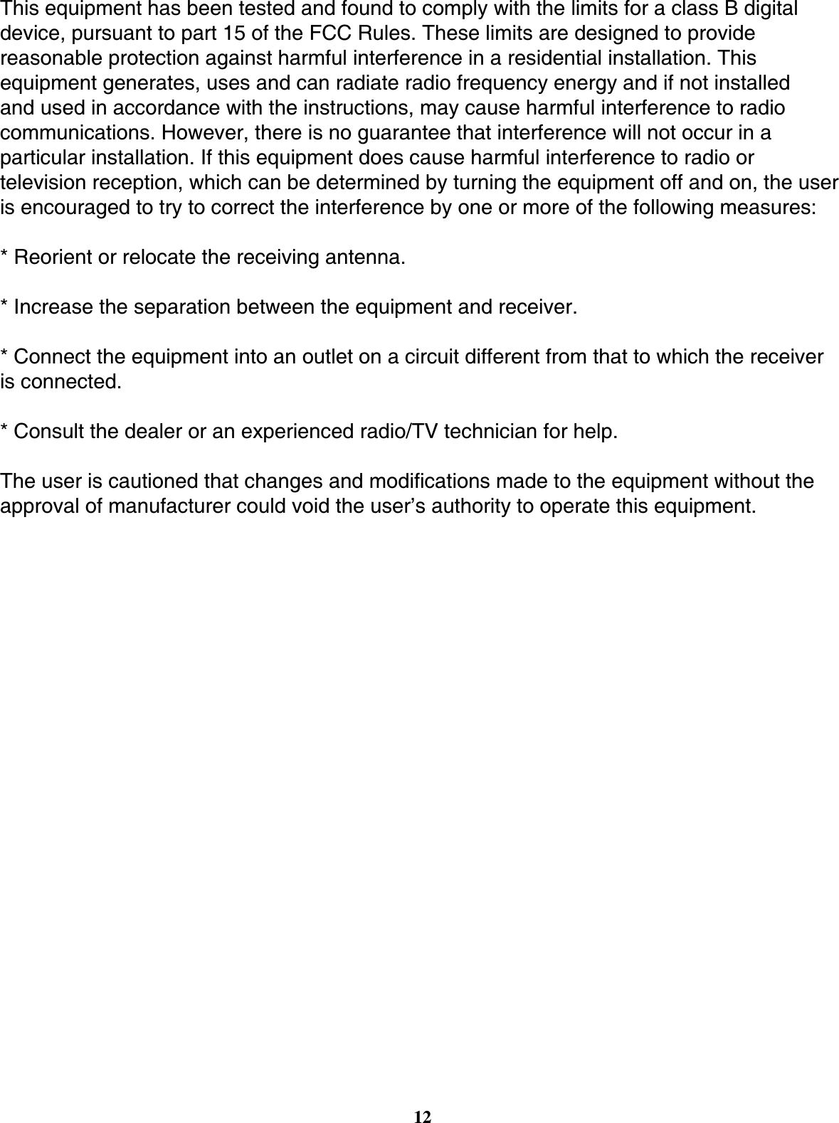12This equipment has been tested and found to comply with the limits for a class B digital device, pursuant to part 15 of the FCC Rules. These limits are designed to provide reasonable protection against harmful interference in a residential installation. This equipment generates, uses and can radiate radio frequency energy and if not installed and used in accordance with the instructions, may cause harmful interference to radio communications. However, there is no guarantee that interference will not occur in a particular installation. If this equipment does cause harmful interference to radio or television reception, which can be determined by turning the equipment off and on, the user is encouraged to try to correct the interference by one or more of the following measures:* Reorient or relocate the receiving antenna.* Increase the separation between the equipment and receiver.* Connect the equipment into an outlet on a circuit different from that to which the receiver is connected.* Consult the dealer or an experienced radio/TV technician for help.The user is cautioned that changes and modiﬁ cations made to the equipment without the approval of manufacturer could void the user’s authority to operate this equipment.