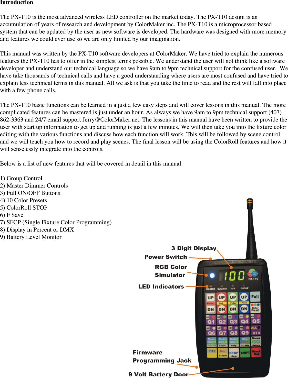 IntroductionThe PX-T10 is the most advanced wireless LED controller on the market today. The PX-T10 design is an accumulation of years of research and development by ColorMaker inc. The PX-T10 is a microprocessor based system that can be updated by the user as new software is developed. The hardware was designed with more memory and features we could ever use so we are only limited by our imagination. This manual was written by the PX-T10 software developers at ColorMaker. We have tried to explain the numerous features the PX-T10 has to offer in the simplest terms possible. We understand the user will not think like a software developer and understand our technical language so we have 9am to 9pm technical support for the confused user.  We have take thousands of technical calls and have a good understanding where users are most confused and have tried to explain less technical terms in this manual. All we ask is that you take the time to read and the rest will fall into place with a few phone calls. The PX-T10 basic functions can be learned in a just a few easy steps and will cover lessons in this manual. The more complicated features can be mastered is just under an hour. As always we have 9am to 9pm technical support (407) 862-3363 and 24/7 email support Jerry@ColorMaker.net. The lessons in this manual have been written to provide the user with start up information to get up and running is just a few minutes. We will then take you into the ﬁ xture color editing with the various functions and discuss how each function will work. This will be followed by scene control and we will teach you how to record and play scenes. The ﬁ nal lesson will be using the ColorRoll features and how it will senselessly integrate into the controls. Below is a list of new features that will be covered in detail in this manual1) Group Control2) Master Dimmer Controls3) Full ON/OFF Buttons4) 10 Color Presets5) ColorRoll STOP6) F Save7) SFCP (Single Fixture Color Programming)8) Display in Percent or DMX9) Battery Level Monitor