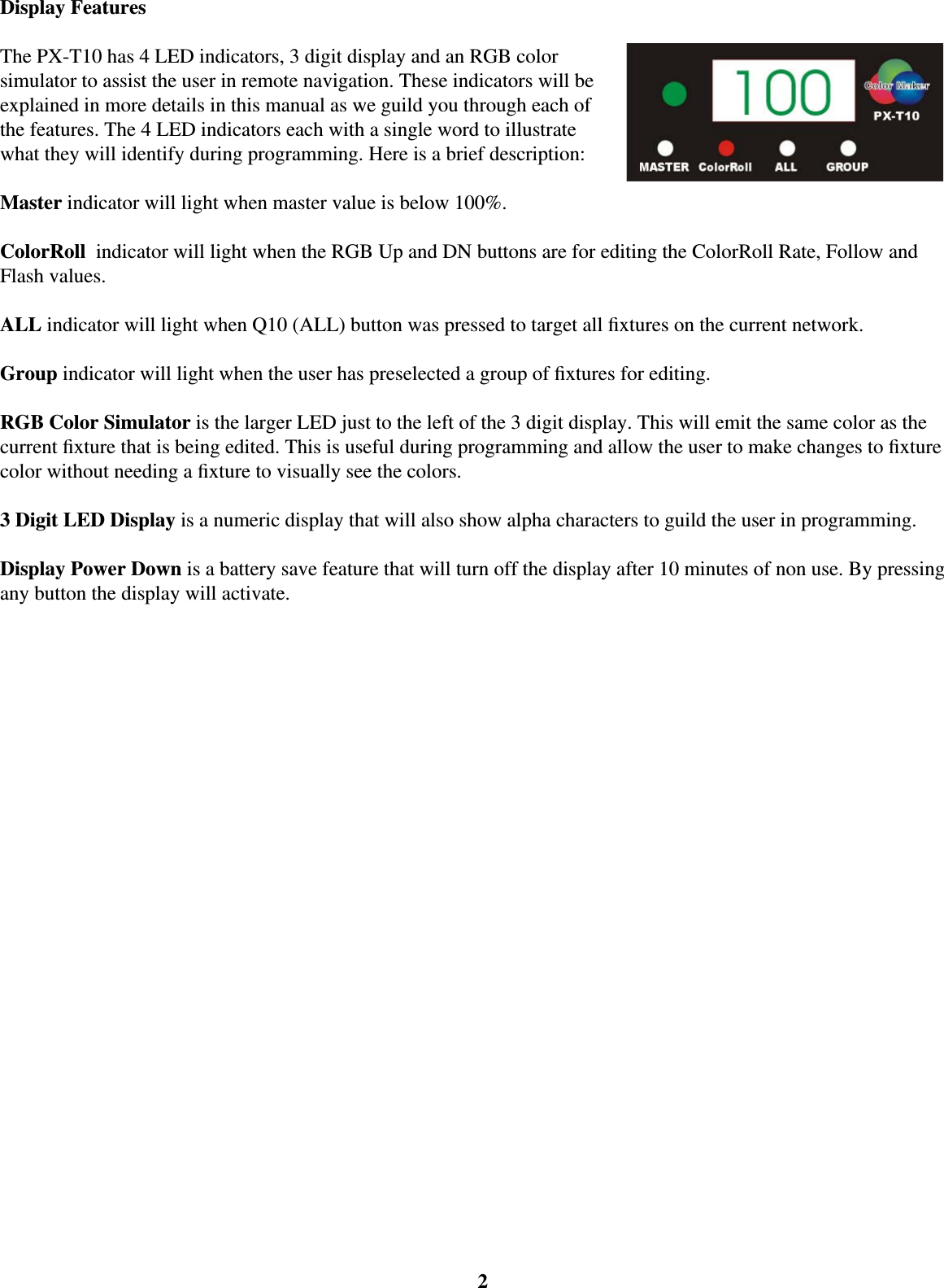 2Display FeaturesThe PX-T10 has 4 LED indicators, 3 digit display and an RGB color simulator to assist the user in remote navigation. These indicators will be explained in more details in this manual as we guild you through each of the features. The 4 LED indicators each with a single word to illustrate what they will identify during programming. Here is a brief description:Master indicator will light when master value is below 100%.ColorRoll  indicator will light when the RGB Up and DN buttons are for editing the ColorRoll Rate, Follow and Flash values.ALL indicator will light when Q10 (ALL) button was pressed to target all ﬁ xtures on the current network.Group indicator will light when the user has preselected a group of ﬁ xtures for editing. RGB Color Simulator is the larger LED just to the left of the 3 digit display. This will emit the same color as the current ﬁ xture that is being edited. This is useful during programming and allow the user to make changes to ﬁ xture color without needing a ﬁ xture to visually see the colors. 3 Digit LED Display is a numeric display that will also show alpha characters to guild the user in programming.Display Power Down is a battery save feature that will turn off the display after 10 minutes of non use. By pressing any button the display will activate.