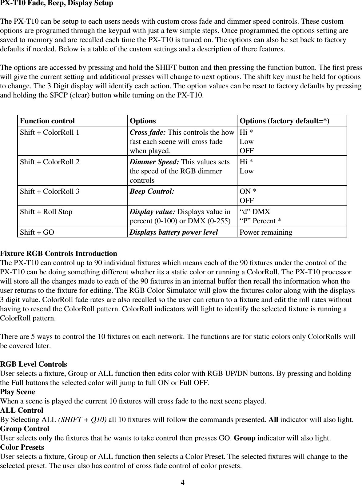 4PX-T10 Fade, Beep, Display SetupThe PX-T10 can be setup to each users needs with custom cross fade and dimmer speed controls. These custom options are programed through the keypad with just a few simple steps. Once programmed the options setting are saved to memory and are recalled each time the PX-T10 is turned on. The options can also be set back to factory defaults if needed. Below is a table of the custom settings and a description of there features.The options are accessed by pressing and hold the SHIFT button and then pressing the function button. The ﬁ rst press will give the current setting and additional presses will change to next options. The shift key must be held for options to change. The 3 Digit display will identify each action. The option values can be reset to factory defaults by pressing and holding the SFCP (clear) button while turning on the PX-T10. Function control Options Options (factory default=*)Shift + ColorRoll 1 Cross fade: This controls the how fast each scene will cross fade when played.Hi *LowOFFShift + ColorRoll 2 Dimmer Speed: This values sets the speed of the RGB dimmer controlsHi *LowShift + ColorRoll 3 Beep Control:  ON *OFFShift + Roll Stop Display value: Displays value in percent (0-100) or DMX (0-255)“d” DMX“P” Percent *Shift + GO Displays battery power level Power remainingFixture RGB Controls IntroductionThe PX-T10 can control up to 90 individual ﬁ xtures which means each of the 90 ﬁ xtures under the control of the PX-T10 can be doing something different whether its a static color or running a ColorRoll. The PX-T10 processor will store all the changes made to each of the 90 ﬁ xtures in an internal buffer then recall the information when the user returns to the ﬁ xture for editing. The RGB Color Simulator will glow the ﬁ xtures color along with the displays 3 digit value. ColorRoll fade rates are also recalled so the user can return to a ﬁ xture and edit the roll rates without having to resend the ColorRoll pattern. ColorRoll indicators will light to identify the selected ﬁ xture is running a ColorRoll pattern.There are 5 ways to control the 10 ﬁ xtures on each network. The functions are for static colors only ColorRolls will be covered later.RGB Level ControlsUser selects a ﬁ xture, Group or ALL function then edits color with RGB UP/DN buttons. By pressing and holding the Full buttons the selected color will jump to full ON or Full OFF. Play SceneWhen a scene is played the current 10 ﬁ xtures will cross fade to the next scene played.ALL ControlBy Selecting ALL (SHIFT + Q10) all 10 ﬁ xtures will follow the commands presented. All indicator will also light.Group ControlUser selects only the ﬁ xtures that he wants to take control then presses GO. Group indicator will also light.Color PresetsUser selects a ﬁ xture, Group or ALL function then selects a Color Preset. The selected ﬁ xtures will change to the selected preset. The user also has control of cross fade control of color presets. 