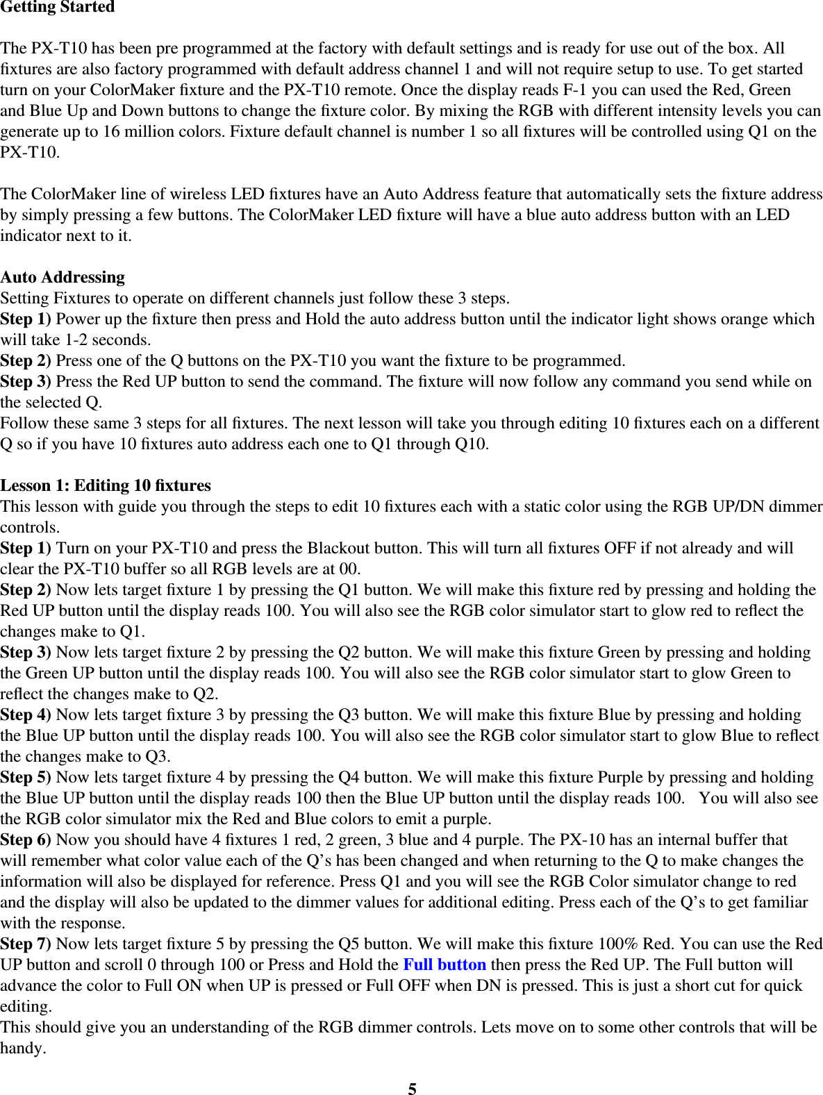 5Getting StartedThe PX-T10 has been pre programmed at the factory with default settings and is ready for use out of the box. All ﬁ xtures are also factory programmed with default address channel 1 and will not require setup to use. To get started turn on your ColorMaker ﬁ xture and the PX-T10 remote. Once the display reads F-1 you can used the Red, Green and Blue Up and Down buttons to change the ﬁ xture color. By mixing the RGB with different intensity levels you can generate up to 16 million colors. Fixture default channel is number 1 so all ﬁ xtures will be controlled using Q1 on the PX-T10. The ColorMaker line of wireless LED ﬁ xtures have an Auto Address feature that automatically sets the ﬁ xture address by simply pressing a few buttons. The ColorMaker LED ﬁ xture will have a blue auto address button with an LED indicator next to it. Auto AddressingSetting Fixtures to operate on different channels just follow these 3 steps. Step 1) Power up the ﬁ xture then press and Hold the auto address button until the indicator light shows orange which will take 1-2 seconds. Step 2) Press one of the Q buttons on the PX-T10 you want the ﬁ xture to be programmed. Step 3) Press the Red UP button to send the command. The ﬁ xture will now follow any command you send while on the selected Q.  Follow these same 3 steps for all ﬁ xtures. The next lesson will take you through editing 10 ﬁ xtures each on a different Q so if you have 10 ﬁ xtures auto address each one to Q1 through Q10. Lesson 1: Editing 10 ﬁ xtures This lesson with guide you through the steps to edit 10 ﬁ xtures each with a static color using the RGB UP/DN dimmer controls. Step 1) Turn on your PX-T10 and press the Blackout button. This will turn all ﬁ xtures OFF if not already and will clear the PX-T10 buffer so all RGB levels are at 00. Step 2) Now lets target ﬁ xture 1 by pressing the Q1 button. We will make this ﬁ xture red by pressing and holding the Red UP button until the display reads 100. You will also see the RGB color simulator start to glow red to reﬂ ect the changes make to Q1. Step 3) Now lets target ﬁ xture 2 by pressing the Q2 button. We will make this ﬁ xture Green by pressing and holding the Green UP button until the display reads 100. You will also see the RGB color simulator start to glow Green to reﬂ ect the changes make to Q2. Step 4) Now lets target ﬁ xture 3 by pressing the Q3 button. We will make this ﬁ xture Blue by pressing and holding the Blue UP button until the display reads 100. You will also see the RGB color simulator start to glow Blue to reﬂ ect the changes make to Q3. Step 5) Now lets target ﬁ xture 4 by pressing the Q4 button. We will make this ﬁ xture Purple by pressing and holding the Blue UP button until the display reads 100 then the Blue UP button until the display reads 100.   You will also see the RGB color simulator mix the Red and Blue colors to emit a purple. Step 6) Now you should have 4 ﬁ xtures 1 red, 2 green, 3 blue and 4 purple. The PX-10 has an internal buffer that will remember what color value each of the Q’s has been changed and when returning to the Q to make changes the information will also be displayed for reference. Press Q1 and you will see the RGB Color simulator change to red and the display will also be updated to the dimmer values for additional editing. Press each of the Q’s to get familiar with the response. Step 7) Now lets target ﬁ xture 5 by pressing the Q5 button. We will make this ﬁ xture 100% Red. You can use the Red UP button and scroll 0 through 100 or Press and Hold the Full button then press the Red UP. The Full button will advance the color to Full ON when UP is pressed or Full OFF when DN is pressed. This is just a short cut for quick editing. This should give you an understanding of the RGB dimmer controls. Lets move on to some other controls that will be handy. 