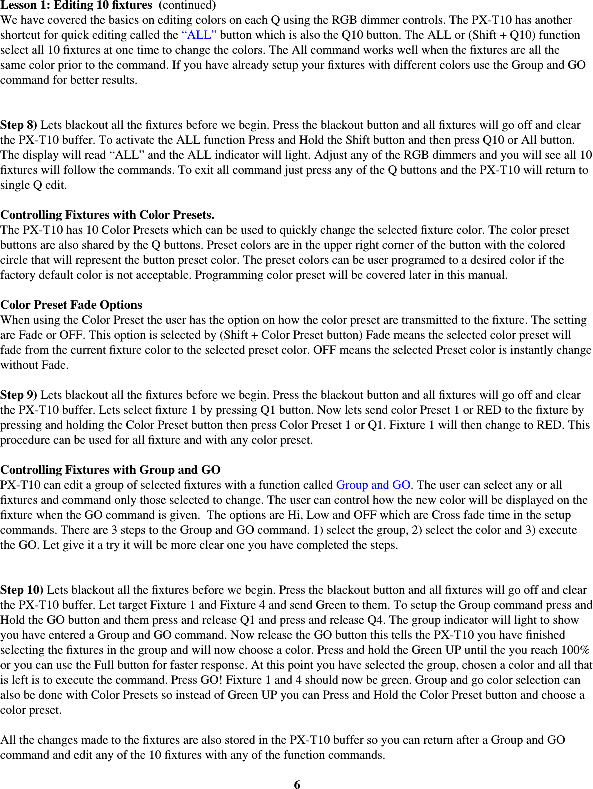 6Lesson 1: Editing 10 ﬁ xtures  (continued)We have covered the basics on editing colors on each Q using the RGB dimmer controls. The PX-T10 has another shortcut for quick editing called the “ALL” button which is also the Q10 button. The ALL or (Shift + Q10) function select all 10 ﬁ xtures at one time to change the colors. The All command works well when the ﬁ xtures are all the same color prior to the command. If you have already setup your ﬁ xtures with different colors use the Group and GO command for better results. Step 8) Lets blackout all the ﬁ xtures before we begin. Press the blackout button and all ﬁ xtures will go off and clear the PX-T10 buffer. To activate the ALL function Press and Hold the Shift button and then press Q10 or All button. The display will read “ALL” and the ALL indicator will light. Adjust any of the RGB dimmers and you will see all 10 ﬁ xtures will follow the commands. To exit all command just press any of the Q buttons and the PX-T10 will return to single Q edit. Controlling Fixtures with Color Presets.The PX-T10 has 10 Color Presets which can be used to quickly change the selected ﬁ xture color. The color preset buttons are also shared by the Q buttons. Preset colors are in the upper right corner of the button with the colored circle that will represent the button preset color. The preset colors can be user programed to a desired color if the factory default color is not acceptable. Programming color preset will be covered later in this manual. Color Preset Fade OptionsWhen using the Color Preset the user has the option on how the color preset are transmitted to the ﬁ xture. The setting are Fade or OFF. This option is selected by (Shift + Color Preset button) Fade means the selected color preset will fade from the current ﬁ xture color to the selected preset color. OFF means the selected Preset color is instantly change without Fade. Step 9) Lets blackout all the ﬁ xtures before we begin. Press the blackout button and all ﬁ xtures will go off and clear the PX-T10 buffer. Lets select ﬁ xture 1 by pressing Q1 button. Now lets send color Preset 1 or RED to the ﬁ xture by pressing and holding the Color Preset button then press Color Preset 1 or Q1. Fixture 1 will then change to RED. This procedure can be used for all ﬁ xture and with any color preset. Controlling Fixtures with Group and GOPX-T10 can edit a group of selected ﬁ xtures with a function called Group and GO. The user can select any or all ﬁ xtures and command only those selected to change. The user can control how the new color will be displayed on the ﬁ xture when the GO command is given.  The options are Hi, Low and OFF which are Cross fade time in the setup commands. There are 3 steps to the Group and GO command. 1) select the group, 2) select the color and 3) execute the GO. Let give it a try it will be more clear one you have completed the steps. Step 10) Lets blackout all the ﬁ xtures before we begin. Press the blackout button and all ﬁ xtures will go off and clear the PX-T10 buffer. Let target Fixture 1 and Fixture 4 and send Green to them. To setup the Group command press and Hold the GO button and them press and release Q1 and press and release Q4. The group indicator will light to show you have entered a Group and GO command. Now release the GO button this tells the PX-T10 you have ﬁ nished selecting the ﬁ xtures in the group and will now choose a color. Press and hold the Green UP until the you reach 100% or you can use the Full button for faster response. At this point you have selected the group, chosen a color and all that is left is to execute the command. Press GO! Fixture 1 and 4 should now be green. Group and go color selection can also be done with Color Presets so instead of Green UP you can Press and Hold the Color Preset button and choose a color preset. All the changes made to the ﬁ xtures are also stored in the PX-T10 buffer so you can return after a Group and GO command and edit any of the 10 ﬁ xtures with any of the function commands. 