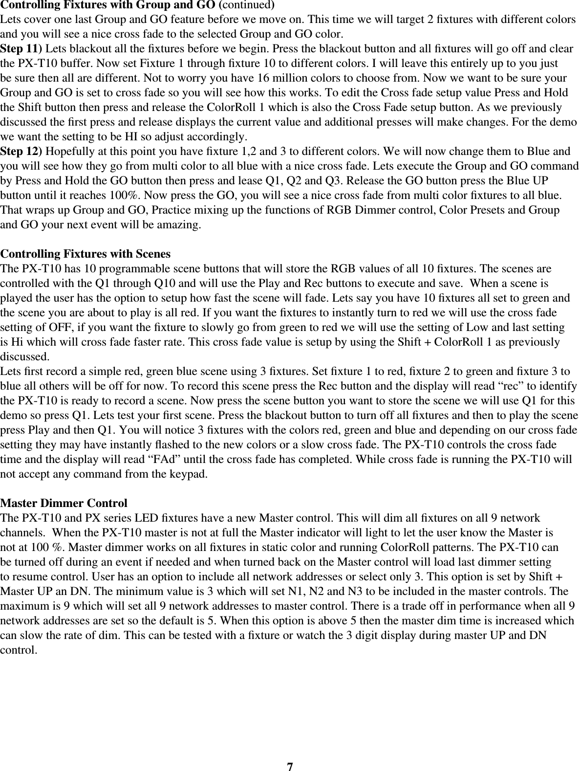 7Controlling Fixtures with Group and GO (continued)Lets cover one last Group and GO feature before we move on. This time we will target 2 ﬁ xtures with different colors and you will see a nice cross fade to the selected Group and GO color. Step 11) Lets blackout all the ﬁ xtures before we begin. Press the blackout button and all ﬁ xtures will go off and clear the PX-T10 buffer. Now set Fixture 1 through ﬁ xture 10 to different colors. I will leave this entirely up to you just be sure then all are different. Not to worry you have 16 million colors to choose from. Now we want to be sure your Group and GO is set to cross fade so you will see how this works. To edit the Cross fade setup value Press and Hold the Shift button then press and release the ColorRoll 1 which is also the Cross Fade setup button. As we previously discussed the ﬁ rst press and release displays the current value and additional presses will make changes. For the demo we want the setting to be HI so adjust accordingly.Step 12) Hopefully at this point you have ﬁ xture 1,2 and 3 to different colors. We will now change them to Blue and you will see how they go from multi color to all blue with a nice cross fade. Lets execute the Group and GO command by Press and Hold the GO button then press and lease Q1, Q2 and Q3. Release the GO button press the Blue UP button until it reaches 100%. Now press the GO, you will see a nice cross fade from multi color ﬁ xtures to all blue. That wraps up Group and GO, Practice mixing up the functions of RGB Dimmer control, Color Presets and Group and GO your next event will be amazing. Controlling Fixtures with ScenesThe PX-T10 has 10 programmable scene buttons that will store the RGB values of all 10 ﬁ xtures. The scenes are controlled with the Q1 through Q10 and will use the Play and Rec buttons to execute and save.  When a scene is played the user has the option to setup how fast the scene will fade. Lets say you have 10 ﬁ xtures all set to green and the scene you are about to play is all red. If you want the ﬁ xtures to instantly turn to red we will use the cross fade setting of OFF, if you want the ﬁ xture to slowly go from green to red we will use the setting of Low and last setting is Hi which will cross fade faster rate. This cross fade value is setup by using the Shift + ColorRoll 1 as previously discussed. Lets ﬁ rst record a simple red, green blue scene using 3 ﬁ xtures. Set ﬁ xture 1 to red, ﬁ xture 2 to green and ﬁ xture 3 to blue all others will be off for now. To record this scene press the Rec button and the display will read “rec” to identify the PX-T10 is ready to record a scene. Now press the scene button you want to store the scene we will use Q1 for this demo so press Q1. Lets test your ﬁ rst scene. Press the blackout button to turn off all ﬁ xtures and then to play the scene press Play and then Q1. You will notice 3 ﬁ xtures with the colors red, green and blue and depending on our cross fade setting they may have instantly ﬂ ashed to the new colors or a slow cross fade. The PX-T10 controls the cross fade time and the display will read “FAd” until the cross fade has completed. While cross fade is running the PX-T10 will not accept any command from the keypad.Master Dimmer ControlThe PX-T10 and PX series LED ﬁ xtures have a new Master control. This will dim all ﬁ xtures on all 9 network channels.  When the PX-T10 master is not at full the Master indicator will light to let the user know the Master is not at 100 %. Master dimmer works on all ﬁ xtures in static color and running ColorRoll patterns. The PX-T10 can be turned off during an event if needed and when turned back on the Master control will load last dimmer setting to resume control. User has an option to include all network addresses or select only 3. This option is set by Shift + Master UP an DN. The minimum value is 3 which will set N1, N2 and N3 to be included in the master controls. The maximum is 9 which will set all 9 network addresses to master control. There is a trade off in performance when all 9 network addresses are set so the default is 5. When this option is above 5 then the master dim time is increased which can slow the rate of dim. This can be tested with a ﬁ xture or watch the 3 digit display during master UP and DN control.