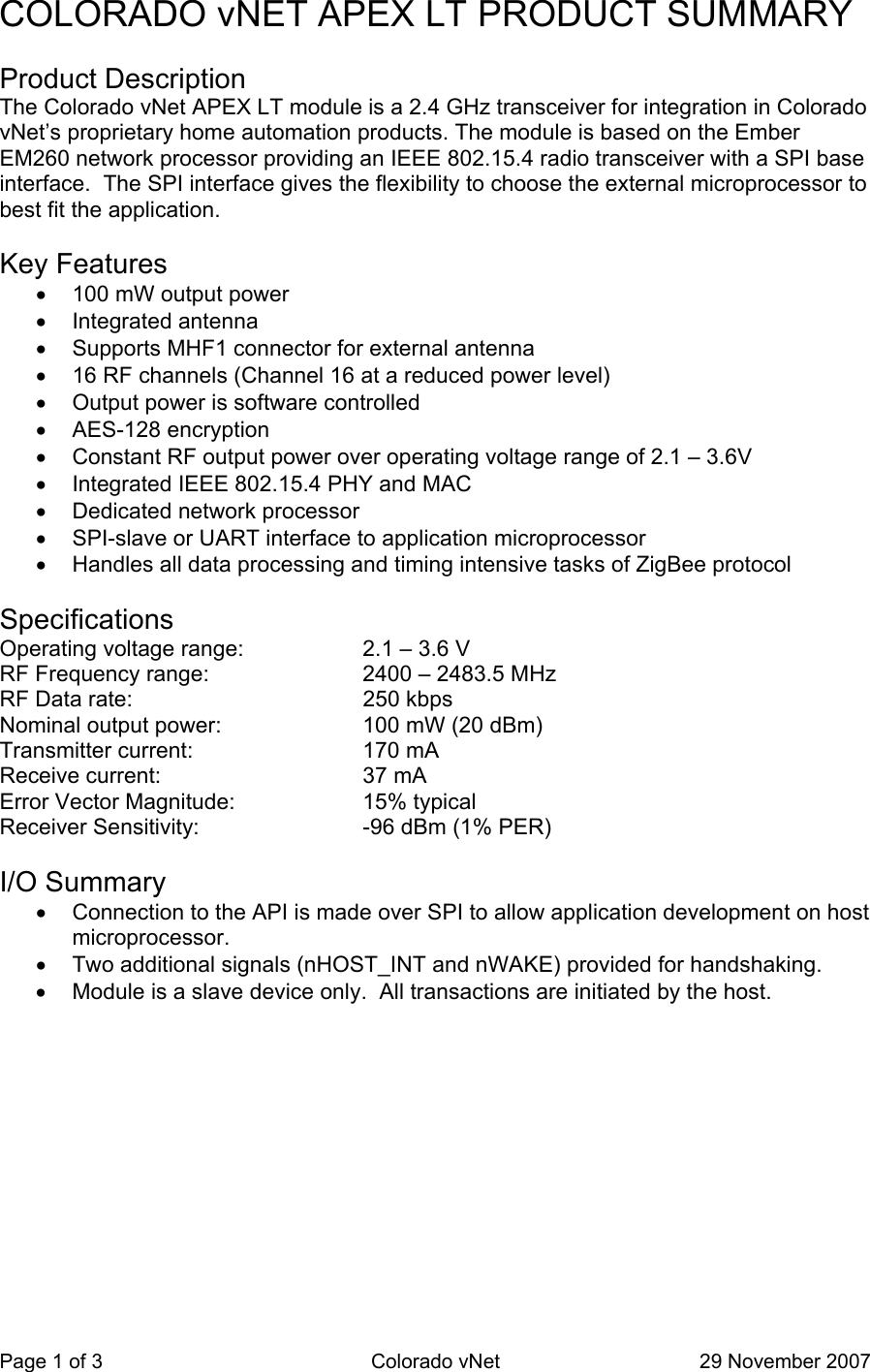 Page 1 of 3  Colorado vNet  29 November 2007 COLORADO vNET APEX LT PRODUCT SUMMARY   Product Description  The Colorado vNet APEX LT module is a 2.4 GHz transceiver for integration in Colorado vNet’s proprietary home automation products. The module is based on the Ember EM260 network processor providing an IEEE 802.15.4 radio transceiver with a SPI base interface.  The SPI interface gives the flexibility to choose the external microprocessor to best fit the application.    Key Features     •  100 mW output power     •  Integrated antenna     •  Supports MHF1 connector for external antenna     •  16 RF channels (Channel 16 at a reduced power level)     •  Output power is software controlled     •  AES-128 encryption     •  Constant RF output power over operating voltage range of 2.1 – 3.6V     •  Integrated IEEE 802.15.4 PHY and MAC     •  Dedicated network processor     •  SPI-slave or UART interface to application microprocessor     •  Handles all data processing and timing intensive tasks of ZigBee protocol    Specifications  Operating voltage range:  2.1 – 3.6 V  RF Frequency range:  2400 – 2483.5 MHz  RF Data rate:  250 kbps  Nominal output power:  100 mW (20 dBm)  Transmitter current:  170 mA  Receive current:  37 mA  Error Vector Magnitude:  15% typical  Receiver Sensitivity:  -96 dBm (1% PER)    I/O Summary    •  Connection to the API is made over SPI to allow application development on host microprocessor.     •  Two additional signals (nHOST_INT and nWAKE) provided for handshaking.     •  Module is a slave device only.  All transactions are initiated by the host.  