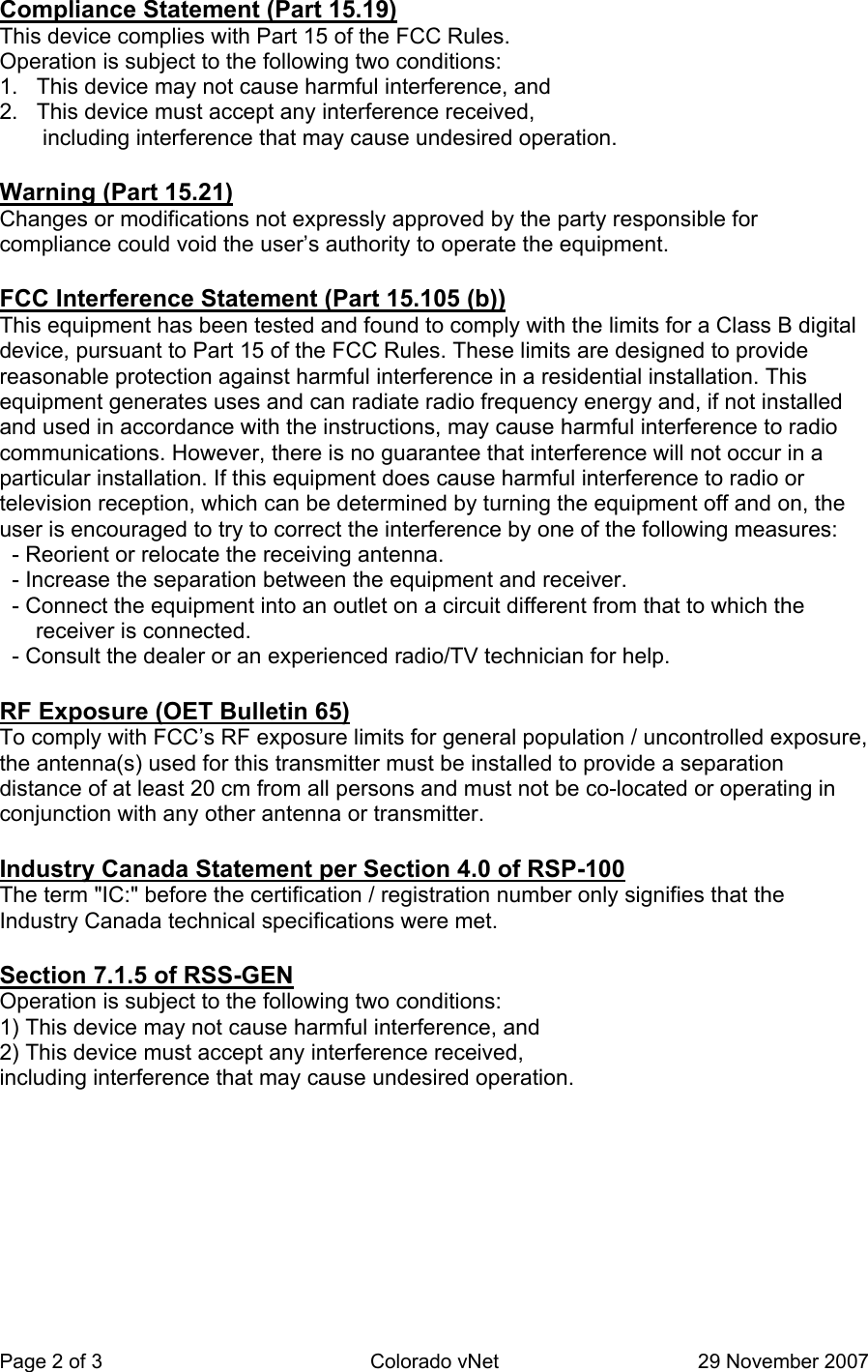 Page 2 of 3  Colorado vNet  29 November 2007 Compliance Statement (Part 15.19)  This device complies with Part 15 of the FCC Rules.   Operation is subject to the following two conditions:   1.   This device may not cause harmful interference, and   2.   This device must accept any interference received,          including interference that may cause undesired operation.    Warning (Part 15.21)  Changes or modifications not expressly approved by the party responsible for compliance could void the user’s authority to operate the equipment.    FCC Interference Statement (Part 15.105 (b))  This equipment has been tested and found to comply with the limits for a Class B digital device, pursuant to Part 15 of the FCC Rules. These limits are designed to provide reasonable protection against harmful interference in a residential installation. This equipment generates uses and can radiate radio frequency energy and, if not installed and used in accordance with the instructions, may cause harmful interference to radio communications. However, there is no guarantee that interference will not occur in a particular installation. If this equipment does cause harmful interference to radio or television reception, which can be determined by turning the equipment off and on, the user is encouraged to try to correct the interference by one of the following measures:    - Reorient or relocate the receiving antenna.    - Increase the separation between the equipment and receiver.    - Connect the equipment into an outlet on a circuit different from that to which the receiver is connected.    - Consult the dealer or an experienced radio/TV technician for help.   RF Exposure (OET Bulletin 65)  To comply with FCC’s RF exposure limits for general population / uncontrolled exposure, the antenna(s) used for this transmitter must be installed to provide a separation distance of at least 20 cm from all persons and must not be co-located or operating in conjunction with any other antenna or transmitter.   Industry Canada Statement per Section 4.0 of RSP-100  The term &quot;IC:&quot; before the certification / registration number only signifies that the Industry Canada technical specifications were met.    Section 7.1.5 of RSS-GEN  Operation is subject to the following two conditions:   1) This device may not cause harmful interference, and  2) This device must accept any interference received,   including interference that may cause undesired operation.  