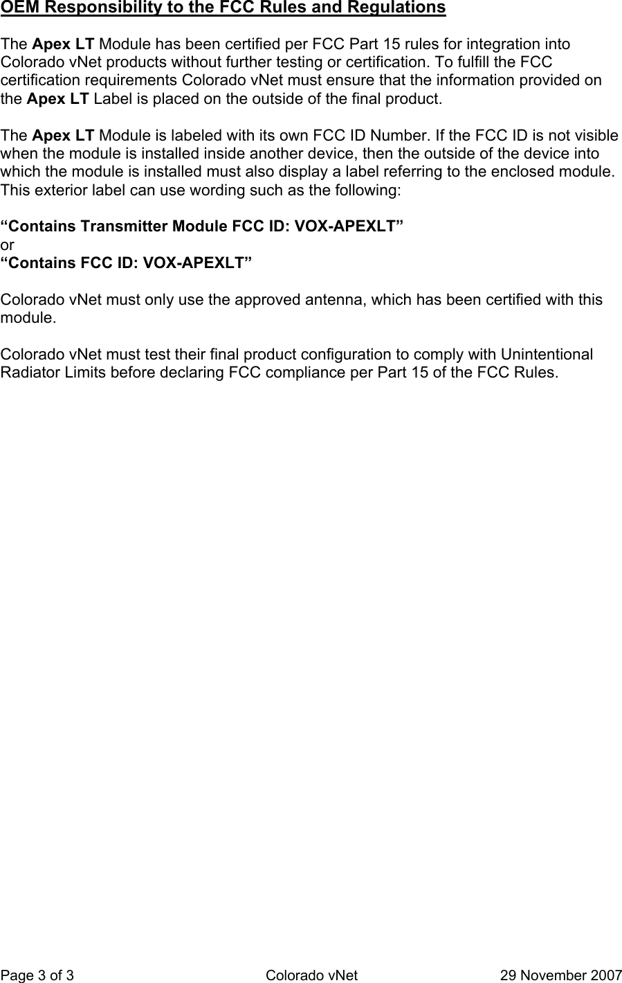 Page 3 of 3  Colorado vNet  29 November 2007 OEM Responsibility to the FCC Rules and Regulations   The Apex LT Module has been certified per FCC Part 15 rules for integration into Colorado vNet products without further testing or certification. To fulfill the FCC certification requirements Colorado vNet must ensure that the information provided on the Apex LT Label is placed on the outside of the final product.    The Apex LT Module is labeled with its own FCC ID Number. If the FCC ID is not visible when the module is installed inside another device, then the outside of the device into which the module is installed must also display a label referring to the enclosed module.  This exterior label can use wording such as the following:     “Contains Transmitter Module FCC ID: VOX-APEXLT”  or   “Contains FCC ID: VOX-APEXLT”     Colorado vNet must only use the approved antenna, which has been certified with this module.    Colorado vNet must test their final product configuration to comply with Unintentional Radiator Limits before declaring FCC compliance per Part 15 of the FCC Rules.      