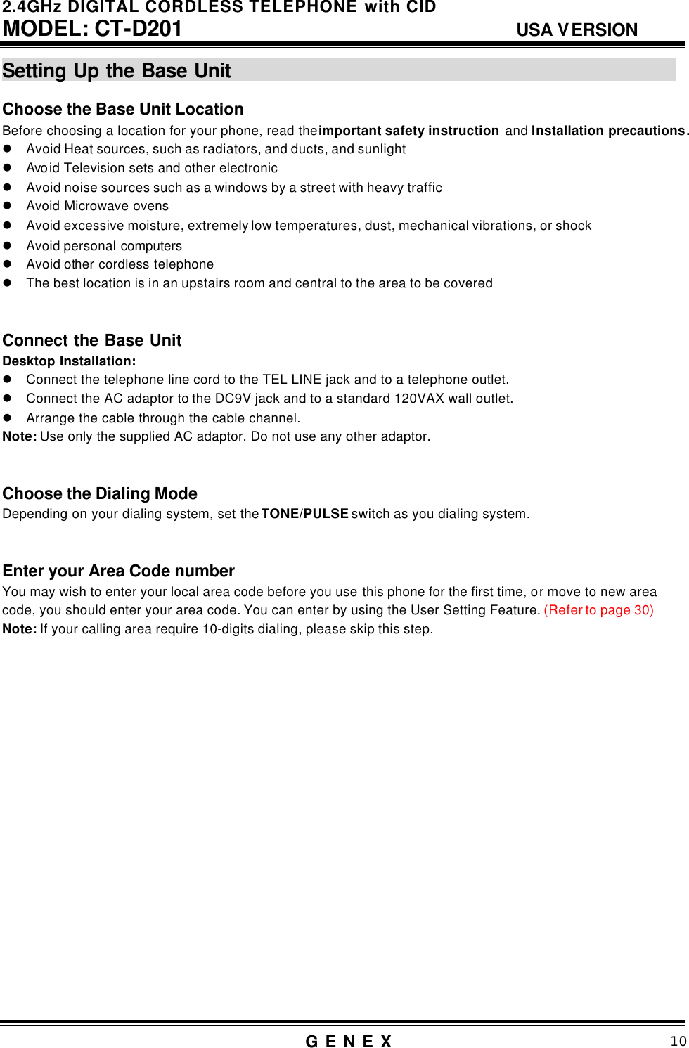 2.4GHz DIGITAL CORDLESS TELEPHONE with CID     MODEL: CT-D201                                  USA VERSION G E N E X                          10  Setting Up the Base Unit                                                  Choose the Base Unit Location   Before choosing a location for your phone, read the important safety instruction and Installation precautions. l Avoid Heat sources, such as radiators, and ducts, and sunlight l Avo id Television sets and other electronic l Avoid noise sources such as a windows by a street with heavy traffic l Avoid Microwave ovens l Avoid excessive moisture, extremely low temperatures, dust, mechanical vibrations, or shock l Avoid personal computers l Avoid other cordless telephone l The best location is in an upstairs room and central to the area to be covered   Connect the Base Unit   Desktop Installation: l Connect the telephone line cord to the TEL LINE jack and to a telephone outlet. l Connect the AC adaptor to the DC9V jack and to a standard 120VAX wall outlet. l Arrange the cable through the cable channel. Note: Use only the supplied AC adaptor. Do not use any other adaptor.     Choose the Dialing Mode Depending on your dialing system, set the TONE/PULSE switch as you dialing system.     Enter your Area Code number You may wish to enter your local area code before you use this phone for the first time, or move to new area code, you should enter your area code. You can enter by using the User Setting Feature. (Refer to page 30)     Note: If your calling area require 10-digits dialing, please skip this step.                    