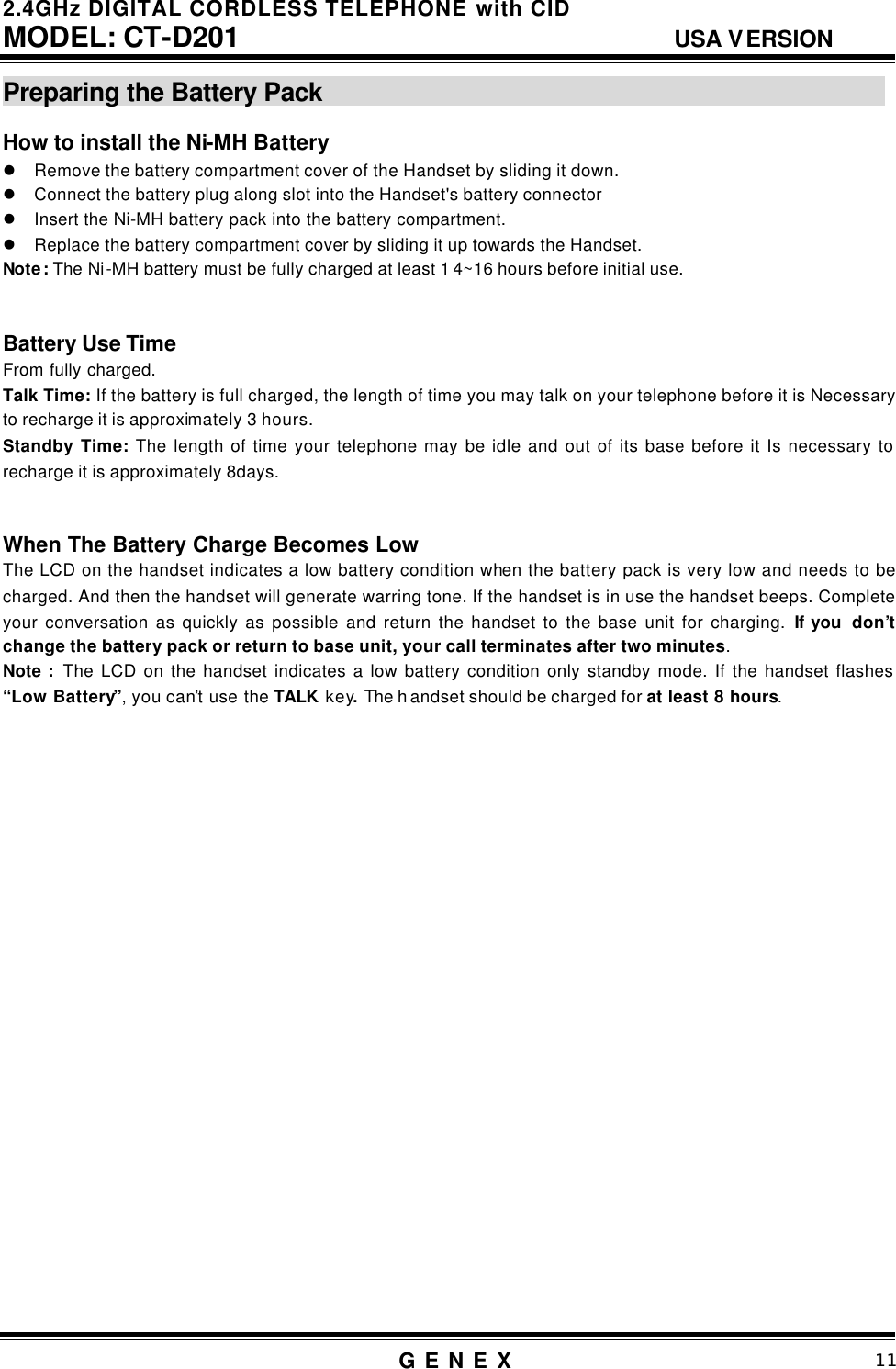 2.4GHz DIGITAL CORDLESS TELEPHONE with CID     MODEL: CT-D201                                  USA VERSION G E N E X                          11  Preparing the Battery Pack                                                How to install the Ni-MH Battery   l Remove the battery compartment cover of the Handset by sliding it down. l Connect the battery plug along slot into the Handset's battery connector l Insert the Ni-MH battery pack into the battery compartment. l Replace the battery compartment cover by sliding it up towards the Handset. Note: The Ni-MH battery must be fully charged at least 1 4~16 hours before initial use.   Battery Use Time From fully charged. Talk Time: If the battery is full charged, the length of time you may talk on your telephone before it is Necessary to recharge it is approximately 3 hours. Standby Time: The length of time your telephone may be idle and out of its base before it Is necessary to recharge it is approximately 8days.     When The Battery Charge Becomes Low The LCD on the handset indicates a low battery condition when the battery pack is very low and needs to be charged. And then the handset will generate warring tone. If the handset is in use the handset beeps. Complete your conversation as quickly as possible and return the handset to the base unit for charging. If you  don&rsquo;t change the battery pack or return to base unit, your call terminates after two minutes.    Note :  The LCD on the handset indicates a low battery condition only standby mode. If the handset flashes &ldquo;Low Battery&rdquo;, you can&rsquo;t use the TALK key. The h andset should be charged for at least 8 hours.                            