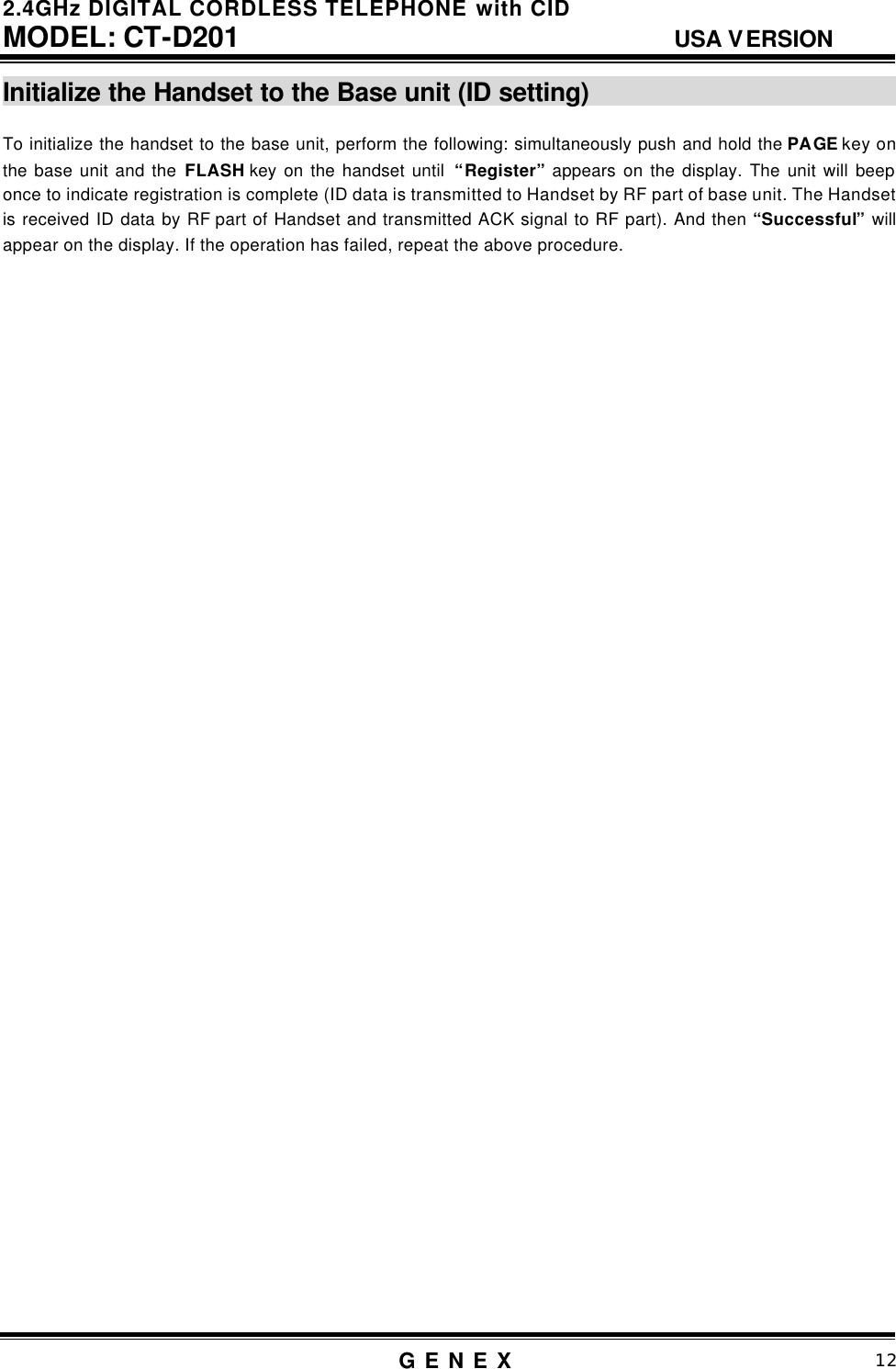 2.4GHz DIGITAL CORDLESS TELEPHONE with CID     MODEL: CT-D201                                  USA VERSION G E N E X                          12  Initialize the Handset to the Base unit (ID setting)                           To initialize the handset to the base unit, perform the following: simultaneously push and hold the PAGE key on the base unit and the FLASH key on the handset until  &ldquo;Register&rdquo; appears on the display. The unit will beep once to indicate registration is complete (ID data is transmitted to Handset by RF part of base unit. The Handset is received ID data by RF part of Handset and transmitted ACK signal to RF part). And then &ldquo;Successful&rdquo; will appear on the display. If the operation has failed, repeat the above procedure.                                           