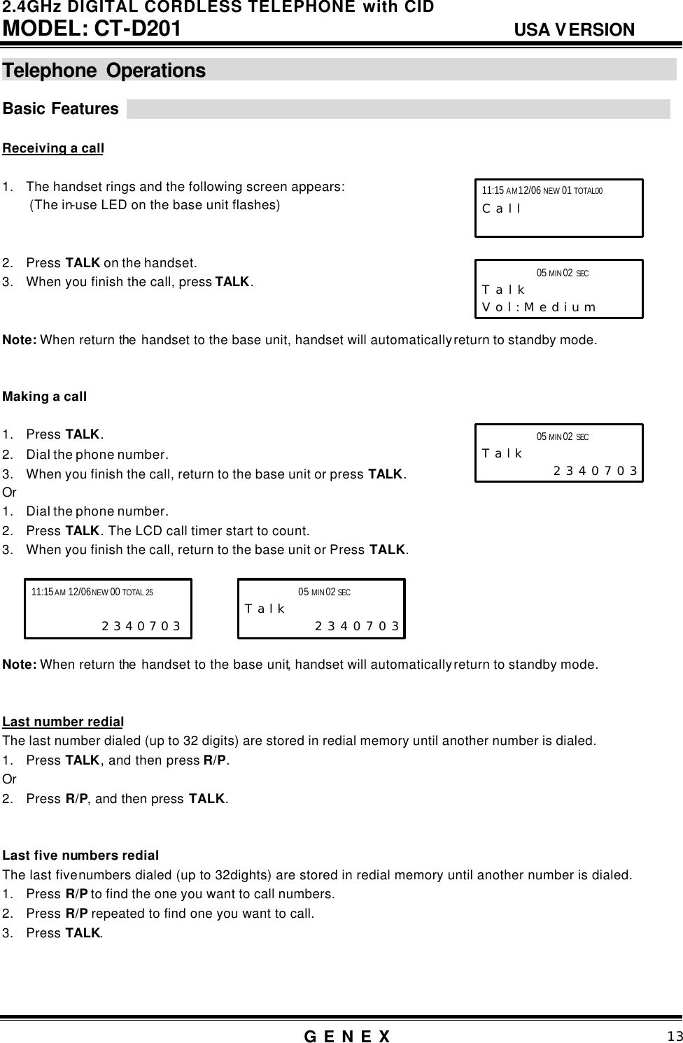 2.4GHz DIGITAL CORDLESS TELEPHONE with CID     MODEL: CT-D201                                  USA VERSION G E N E X                          13  Telephone Operations                                                     Basic Features                                                                                                                                        Receiving a call  1. The handset rings and the following screen appears:  (The in-use LED on the base unit flashes)   2. Press TALK on the handset. 3. When you finish the call, press TALK.   Note: When return the  handset to the base unit, handset will automatically return to standby mode.     Making a call  1. Press TALK. 2. Dial the phone number. 3. When you finish the call, return to the base unit or press TALK. Or 1. Dial the phone number. 2. Press TALK. The LCD call timer start to count. 3. When you finish the call, return to the base unit or Press TALK.      Note: When return the  handset to the base unit, handset will automatically return to standby mode.   Last number redial The last number dialed (up to 32 digits) are stored in redial memory until another number is dialed. 1. Press TALK, and then press R/P. Or 2. Press R/P, and then press TALK.   Last five numbers redial   The last five numbers dialed (up to 32dights) are stored in redial memory until another number is dialed.   1. Press R/P to find the one you want to call numbers. 2. Press R/P repeated to find one you want to call. 3. Press TALK.    11:15 AM 12/06 NEW 01 TOTAL00 C a l l        05 MIN 02 SEC      T a l k V o l : M e d i u m   11:15 AM 12/06 NEW 00 TOTAL 25  2 3 4 0 7 0 3 05 MIN 02 SEC      T a l k  2 3 4 0 7 0 3 05 MIN 02 SEC      T a l k  2 3 4 0 7 0 3 