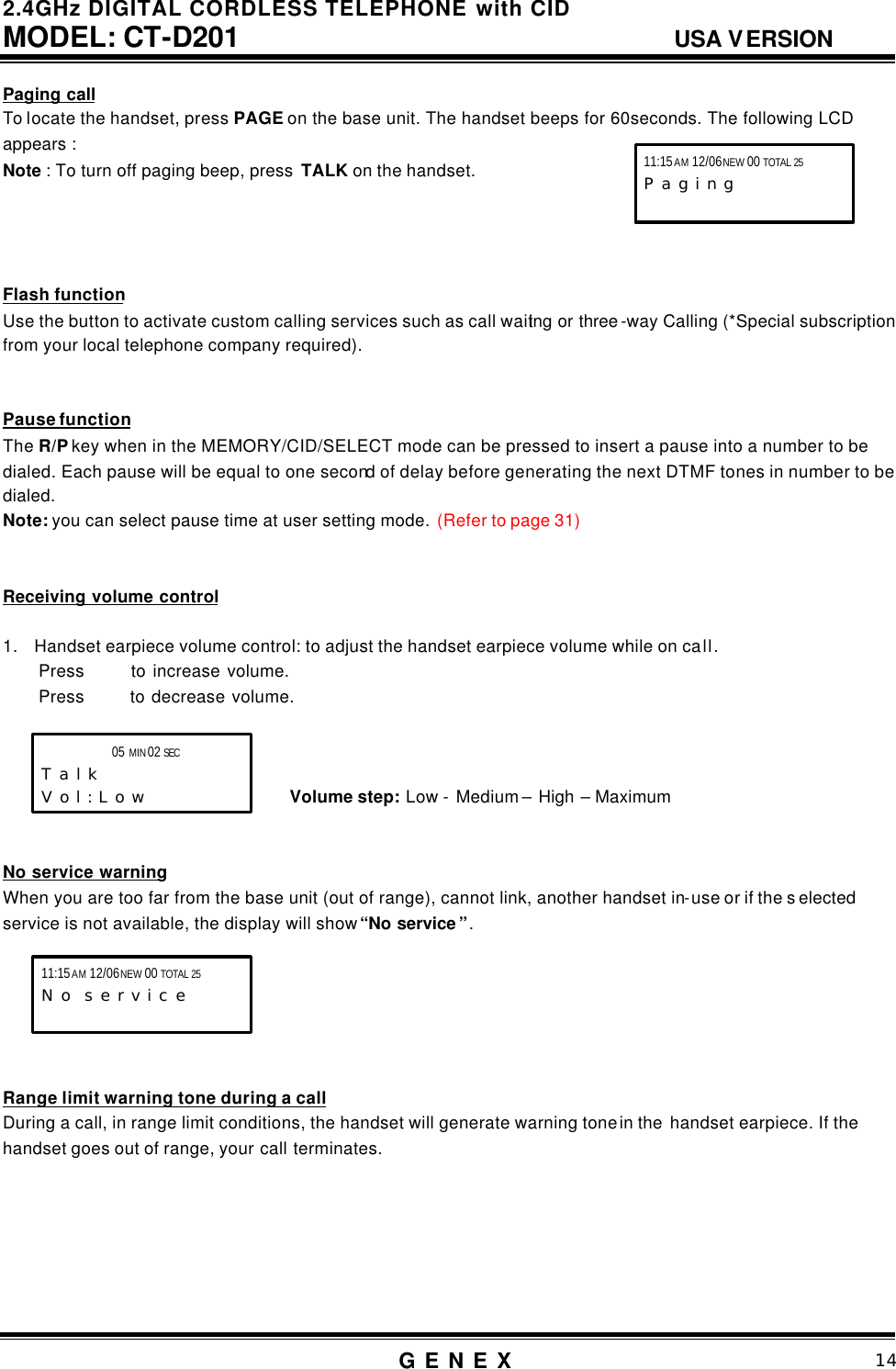 2.4GHz DIGITAL CORDLESS TELEPHONE with CID     MODEL: CT-D201                                  USA VERSION G E N E X                          14  Paging call To locate the handset, press PAGE on the base unit. The handset beeps for 60seconds. The following LCD appears :   Note : To turn off paging beep, press  TALK on the handset.     Flash function Use the button to activate custom calling services such as call waiting or three -way Calling (*Special subscription   from your local telephone company required).   Pause function The R/P key when in the MEMORY/CID/SELECT mode can be pressed to insert a pause into a number to be dialed. Each pause will be equal to one second of delay before generating the next DTMF tones in number to be dialed. Note: you can select pause time at user setting mode.  (Refer to page 31)   Receiving volume control  1. Handset earpiece volume control: to adjust the handset earpiece volume while on call. Press    to increase volume. Press    to decrease volume.                                     Volume step: Low - Medium &ndash; High &ndash; Maximum   No service warning When you are too far from the base unit (out of range), cannot link, another handset in-use or if the s elected service is not available, the display will show &ldquo;No service &rdquo;.       Range limit warning tone during a call During a call, in range limit conditions, the handset will generate warning tone in the  handset earpiece. If the handset goes out of range, your call terminates.       11:15 AM 12/06 NEW 00 TOTAL 25 P a g i n g   05 MIN 02 SEC      T a l k V o l : L o w 11:15 AM 12/06 NEW 00 TOTAL 25 N o  s e r v i c e 