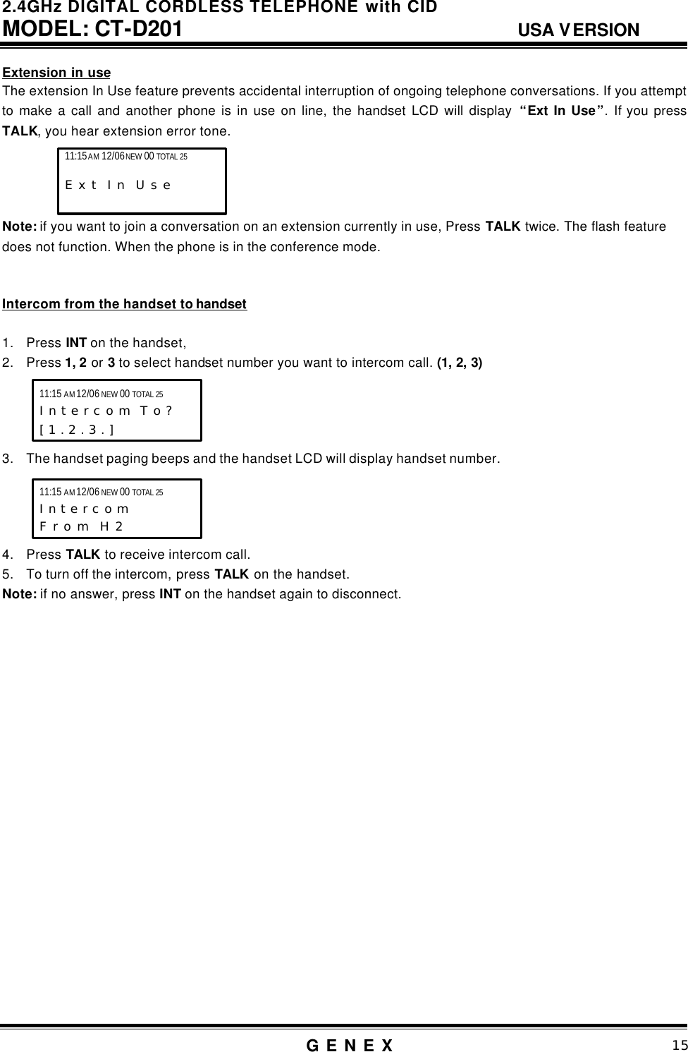 2.4GHz DIGITAL CORDLESS TELEPHONE with CID     MODEL: CT-D201                                  USA VERSION G E N E X                          15  Extension in use The extension In Use feature prevents accidental interruption of ongoing telephone conversations. If you attempt to make a call and another phone is in use on line, the handset LCD will display  &ldquo;Ext In Use&rdquo;. If you press TALK, you hear extension error tone.     Note: if you want to join a conversation on an extension currently in use, Press TALK twice. The flash feature does not function. When the phone is in the conference mode.   Intercom from the handset to handset  1. Press INT on the handset,   2. Press 1, 2 or 3 to select handset number you want to intercom call. (1, 2, 3)     3. The handset paging beeps and the handset LCD will display handset number.     4. Press TALK to receive intercom call. 5. To turn off the intercom, press TALK on the handset. Note: if no answer, press INT on the handset again to disconnect.                      11:15 AM 12/06 NEW 00 TOTAL 25 I n t e r c o m  T o ? [ 1 . 2 . 3 . ]   11:15 AM 12/06 NEW 00 TOTAL 25 I n t e r c o m  F r o m  H 2 11:15 AM 12/06 NEW 00 TOTAL 25                     E x t  I n  U s e    