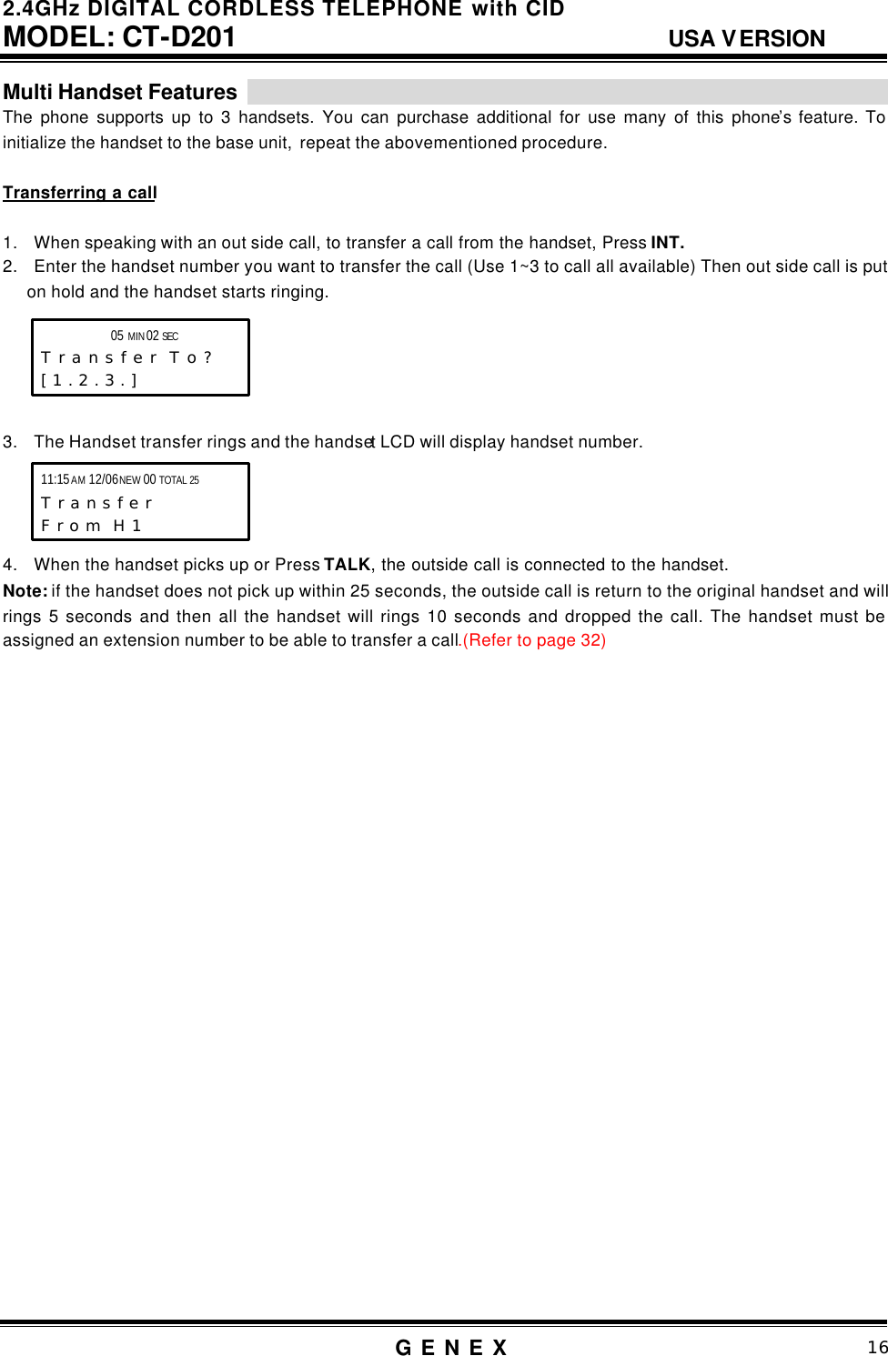2.4GHz DIGITAL CORDLESS TELEPHONE with CID     MODEL: CT-D201                                  USA VERSION G E N E X                          16  Multi Handset Features                                                                                                                   The phone supports up to 3 handsets. You can purchase additional for use many of this phone&rsquo;s feature. To initialize the handset to the base unit,  repeat the abovementioned procedure.  Transferring a call  1. When speaking with an out side call, to transfer a call from the handset, Press INT. 2. Enter the handset number you want to transfer the call (Use 1~3 to call all available) Then out side call is put on hold and the handset starts ringing.      3. The Handset transfer rings and the handset LCD will display handset number.     4. When the handset picks up or Press TALK, the outside call is connected to the handset. Note: if the handset does not pick up within 25 seconds, the outside call is return to the original handset and will rings 5 seconds and then all the handset will rings 10 seconds and dropped the call. The handset must be assigned an extension number to be able to transfer a call.(Refer to page 32)                             05 MIN 02 SEC      T r a n s f e r  T o ? [ 1 . 2 . 3 . ]    11:15 AM 12/06 NEW 00 TOTAL 25 T r a n s f e r  F r o m  H 1   