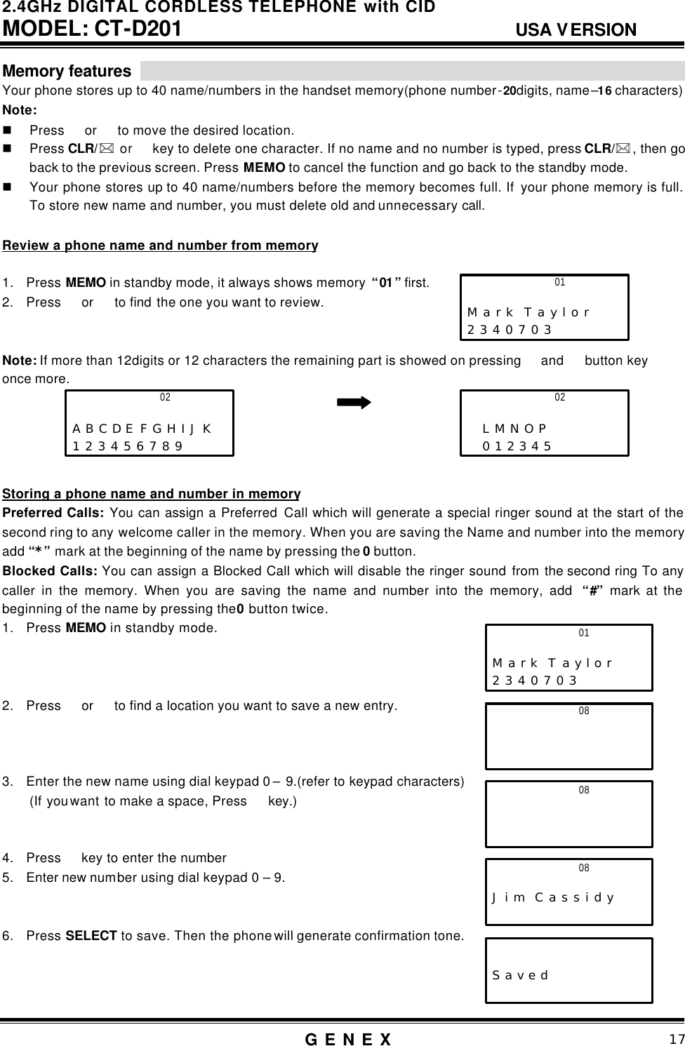 2.4GHz DIGITAL CORDLESS TELEPHONE with CID     MODEL: CT-D201                                  USA VERSION G E N E X                          17  Memory features                                                                     Your phone stores up to 40 name/numbers in the handset memory(phone number-20digits, name&ndash;16 characters) Note:   n Press  or  to move the desired location. n Press CLR/ **  or  key to delete one character. If no name and no number is typed, press CLR/** , then go back to the previous screen. Press MEMO to cancel the function and go back to the standby mode. n Your phone stores up to 40 name/numbers before the memory becomes full. If  your phone memory is full. To store new name and number, you must delete old and unnecessary call.      Review a phone name and number from memory  1. Press MEMO in standby mode, it always shows memory  &ldquo;01&rdquo; first. 2. Press  or   to find the one you want to review.   Note: If more than 12digits or 12 characters the remaining part is showed on pressing  and   button key   once more.        Storing a phone name and number in memory Preferred Calls: You can assign a Preferred  Call which will generate a special ringer sound at the start of the second ring to any welcome caller in the memory. When you are saving the Name and number into the memory add &ldquo;*&rdquo; mark at the beginning of the name by pressing the 0 button.   Blocked Calls: You can assign a Blocked Call which will disable the ringer sound from the second ring To any caller in the memory. When you are saving the name and number into the memory, add  &ldquo;#&rdquo; mark at the beginning of the name by pressing the 0 button twice. 1. Press MEMO in standby mode.    2. Press  or   to find a location you want to save a new entry.    3. Enter the new name using dial keypad 0 &ndash; 9.(refer to keypad characters) (If you want to make a space, Press  key.)   4. Press  key to enter the number 5. Enter new number using dial keypad 0 &ndash; 9.   6. Press SELECT to save. Then the phone will generate confirmation tone.      01                     M a r k  T a y l o r 2 3 4 0 7 0 3 01                     M a r k  T a y l o r 2 3 4 0 7 0 3 08                     02                     A B C D E F G H I J K  1 2 3 4 5 6 7 8 9       02                      L M N O P    0 1 2 3 4 5   08                      08                       J i m  C a s s i d y         S a v e d  