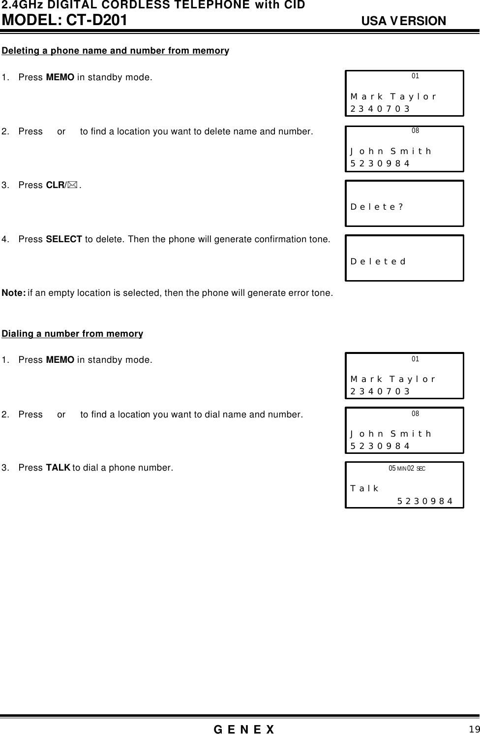 2.4GHz DIGITAL CORDLESS TELEPHONE with CID     MODEL: CT-D201                                  USA VERSION G E N E X                          19  Deleting a phone name and number from memory  1. Press MEMO in standby mode.    2. Press  or   to find a location you want to delete name and number.    3. Press CLR/** .    4. Press SELECT to delete. Then the phone will generate confirmation tone.      Note: if an empty location is selected, then the phone will generate error tone.   Dialing a number from memory  1. Press MEMO in standby mode.    2. Press  or   to find a location you want to dial name and number.    3. Press TALK to dial a phone number.                    01                     M a r k  T a y l o r 2 3 4 0 7 0 3 08                     J o h n  S m i t h 5 2 3 0 9 8 4                           D e l e t e ?                            D e l e t e d  01                     M a r k  T a y l o r 2 3 4 0 7 0 3 08                     J o h n  S m i t h 5 2 3 0 9 8 4 05 MIN 02 SEC                       T a l k                  5 2 3 0 9 8 4  