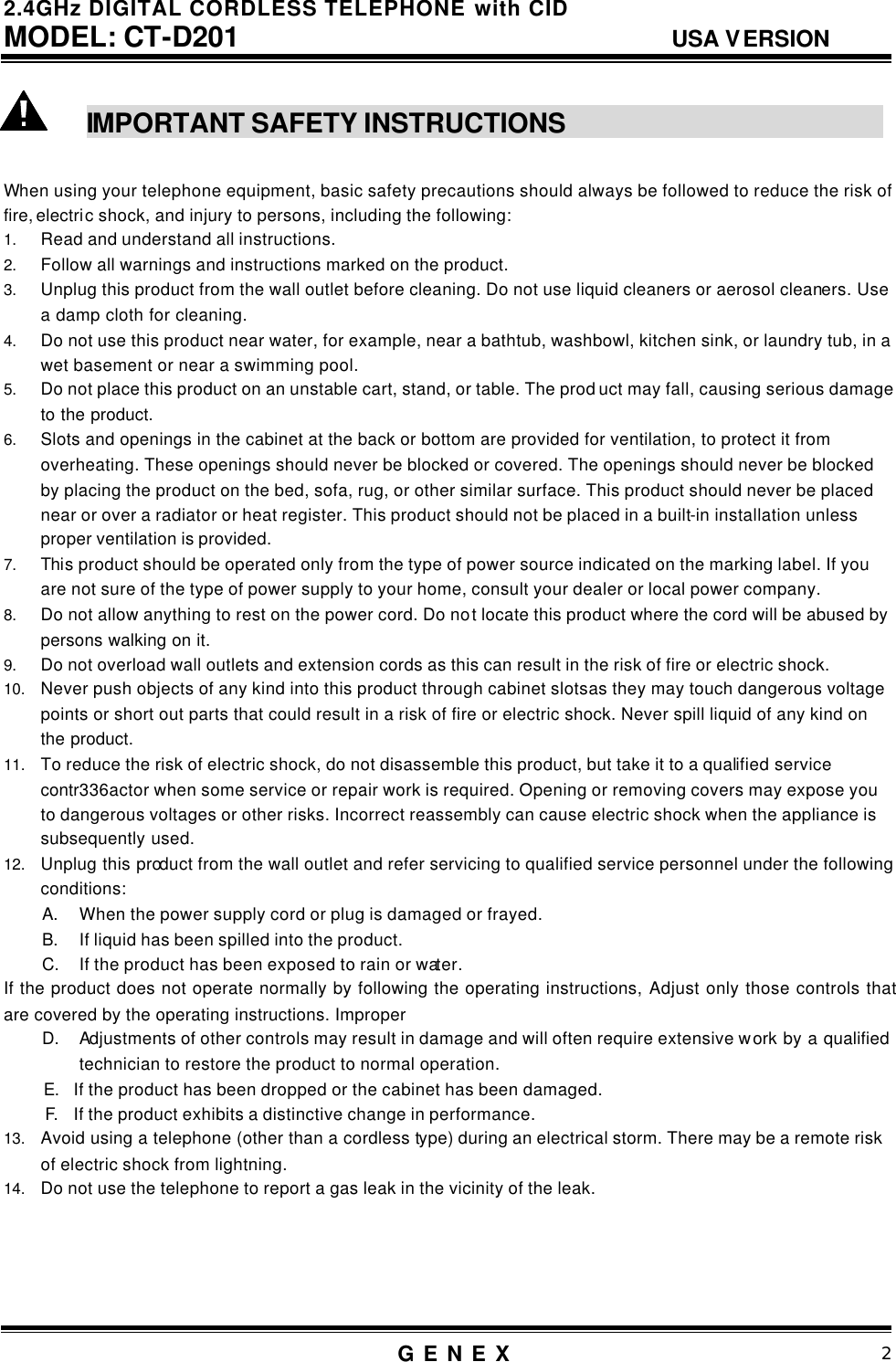 2.4GHz DIGITAL CORDLESS TELEPHONE with CID     MODEL: CT-D201                                  USA VERSION G E N E X                          2   IMPORTANT SAFETY INSTRUCTIONS                                    When using your telephone equipment, basic safety precautions should always be followed to reduce the risk of fire, electric shock, and injury to persons, including the following: 1. Read and understand all instructions. 2. Follow all warnings and instructions marked on the product. 3. Unplug this product from the wall outlet before cleaning. Do not use liquid cleaners or aerosol cleaners. Use a damp cloth for cleaning. 4. Do not use this product near water, for example, near a bathtub, washbowl, kitchen sink, or laundry tub, in a wet basement or near a swimming pool. 5. Do not place this product on an unstable cart, stand, or table. The prod uct may fall, causing serious damage to the product. 6. Slots and openings in the cabinet at the back or bottom are provided for ventilation, to protect it from overheating. These openings should never be blocked or covered. The openings should never be blocked by placing the product on the bed, sofa, rug, or other similar surface. This product should never be placed near or over a radiator or heat register. This product should not be placed in a built-in installation unless proper ventilation is provided. 7. This product should be operated only from the type of power source indicated on the marking label. If you are not sure of the type of power supply to your home, consult your dealer or local power company. 8. Do not allow anything to rest on the power cord. Do not locate this product where the cord will be abused by persons walking on it. 9. Do not overload wall outlets and extension cords as this can result in the risk of fire or electric shock. 10. Never push objects of any kind into this product through cabinet slots as they may touch dangerous voltage points or short out parts that could result in a risk of fire or electric shock. Never spill liquid of any kind on the product. 11. To reduce the risk of electric shock, do not disassemble this product, but take it to a qualified service contr336actor when some service or repair work is required. Opening or removing covers may expose you to dangerous voltages or other risks. Incorrect reassembly can cause electric shock when the appliance is subsequently used. 12. Unplug this product from the wall outlet and refer servicing to qualified service personnel under the following conditions: A.  When the power supply cord or plug is damaged or frayed. B.  If liquid has been spilled into the product. C.  If the product has been exposed to rain or water. If the product does not operate normally by following the operating instructions, Adjust only those controls that are covered by the operating instructions. Improper D.  Adjustments of other controls may result in damage and will often require extensive work by a qualified technician to restore the product to normal operation.  E. If the product has been dropped or the cabinet has been damaged.  F.  If the product exhibits a distinctive change in performance. 13. Avoid using a telephone (other than a cordless type) during an electrical storm. There may be a remote risk of electric shock from lightning. 14. Do not use the telephone to report a gas leak in the vicinity of the leak.      
