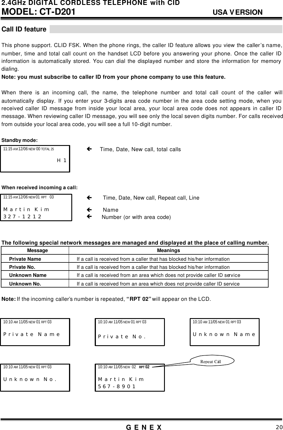 2.4GHz DIGITAL CORDLESS TELEPHONE with CID     MODEL: CT-D201                                  USA VERSION G E N E X                          20  Call ID feature                                                                         This phone support. CLID FSK. When the phone rings, the caller ID feature allows you view the caller&rsquo;s name, number, time and total call count on the handset LCD before you answering your phone. Once the caller ID information is automatically stored. You can dial the displayed number and store the information for memory dialing.   Note: you must subscribe to caller ID from your phone company to use this feature.  When there is an incoming call, the name, the telephone number and total call count of the caller will automatically display. If you enter your 3-digits area code number in the area code setting mode, when you received caller ID message from inside your local area, your local area code does not appears in caller ID message. When reviewing caller ID message, you will see only the local seven digits number. For calls received from outside your local area code, you will see a full 10-digit number.    Standby mode:        When received incoming a call:            The following special network messages are managed and displayed at the place of calling number. Message  Meanings Private Name If a call is received from a caller that has blocked his/her information Private No. If a call is received from a caller that has blocked his/her information Unknown Name If a call is received from an area which does not provide caller ID service Unknown No. If a call is received from an area which does not provide caller ID service  Note: If the incoming caller&rsquo;s number is repeated, &ldquo;RPT 02&rdquo; will appear on the LCD.               &ccedil;    Time, Date, New call, Repeat call, Line                    &ccedil;   Name &ccedil;   Number (or with area code) 11:15 AM 12/06 NEW 01 RPT  03                      M a r t i n  K i m      3 2 7 - 1 2 1 2   11:15 AM 12/06 NEW 00 TOTAL 25                         H 1   &ccedil;    Time, Date, New call, total calls                   10:10 AM 11/05 NEW 01 RPT 03                       P r i v a t e  N a m e 10:10 AM 11/05 NEW 01 RPT 03       P r i v a t e  N o . 10:10 AM 11/05 NEW 01 RPT 03                       U n k n o w n  N a m e 10:10 AM 11/05 NEW 01 RPT 03                       U n k n o w n  N o . 10:10 AM 11/05 NEW 02  RPT 02      M a r t i n  K i m 5 6 7 - 8 9 0 1 Repeat Call 