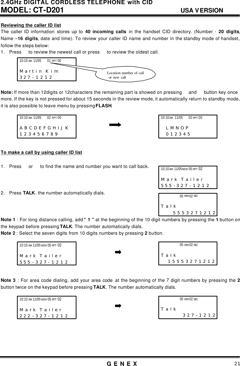 2.4GHz DIGITAL CORDLESS TELEPHONE with CID     MODEL: CT-D201                                  USA VERSION G E N E X                          21  Reviewing the caller ID list The caller ID information stores up to 40 incoming calls in the handset CID directory. (Number - 20 digits, Name &ndash;16 digits, date and time). To review your caller ID name and number in the standby mode of handset, follow the steps below: 1. Press  to review the newest call or press   to review the oldest call.      Note: If more than 12digits or 12characters the remaining part is showed on pressing  and  button key once   more. If the key is not pressed for about 15 seconds in the review mode, it automatically return to standby mode, it is also possible to leave menu by pressing FLASH.       To make a call by using caller ID list  1. Press  or   to find the name and number you want to call back.    2. Press TALK. the number automatically dials.    Note 1 : For long distance calling, add &ldquo; 1 &rdquo; at the beginning of the 10 digit numbers by pressing the 1 button on the keypad before pressing TALK. The number automatically dials. Note 2 : Select the seven digits from 10 digits numbers by pressing 2 button.       Note 3 : For area code dialing, add your area code  at the beginning of the 7 digit numbers by pressing the 2 button twice on the keypad before pressing TALK. The number automatically dials.          10:10 AM 11/05    01 RPT 00                              M a r t i n  K i m      3 2 7 - 1 2 1 2   Location number of call  or new call 10:10 AM 11/05 NEW 05 RPT 02                     M a r k  T a i l e r      5 5 5 - 3 2 7 - 1 2 1 2   10:10 AM 11/05    02 RPT 00                   A B C D E F G H I J K  1 2 3 4 5 6 7 8 9           10:10 AM 11/05    02 RPT 00                    L M N O P   0 1 2 3 4 5  05 MIN 02 SEC                      T a l k        5 5 5 3 2 7 1 2 1 2  05 MIN 02 SEC                      T a l k       1 5 5 5 3 2 7 1 2 1 2  10:10 AM 11/05 NEW 05 RPT 02                     M a r k  T a i l e r      5 5 5 - 3 2 7 - 1 2 1 2   05 MIN 02 SEC                      T a l k        3 2 7 - 1 2 1 2  10:10 AM 11/05 NEW 05 RPT 02                     M a r k  T a i l e r      2 2 2 - 3 2 7 - 1 2 1 2   