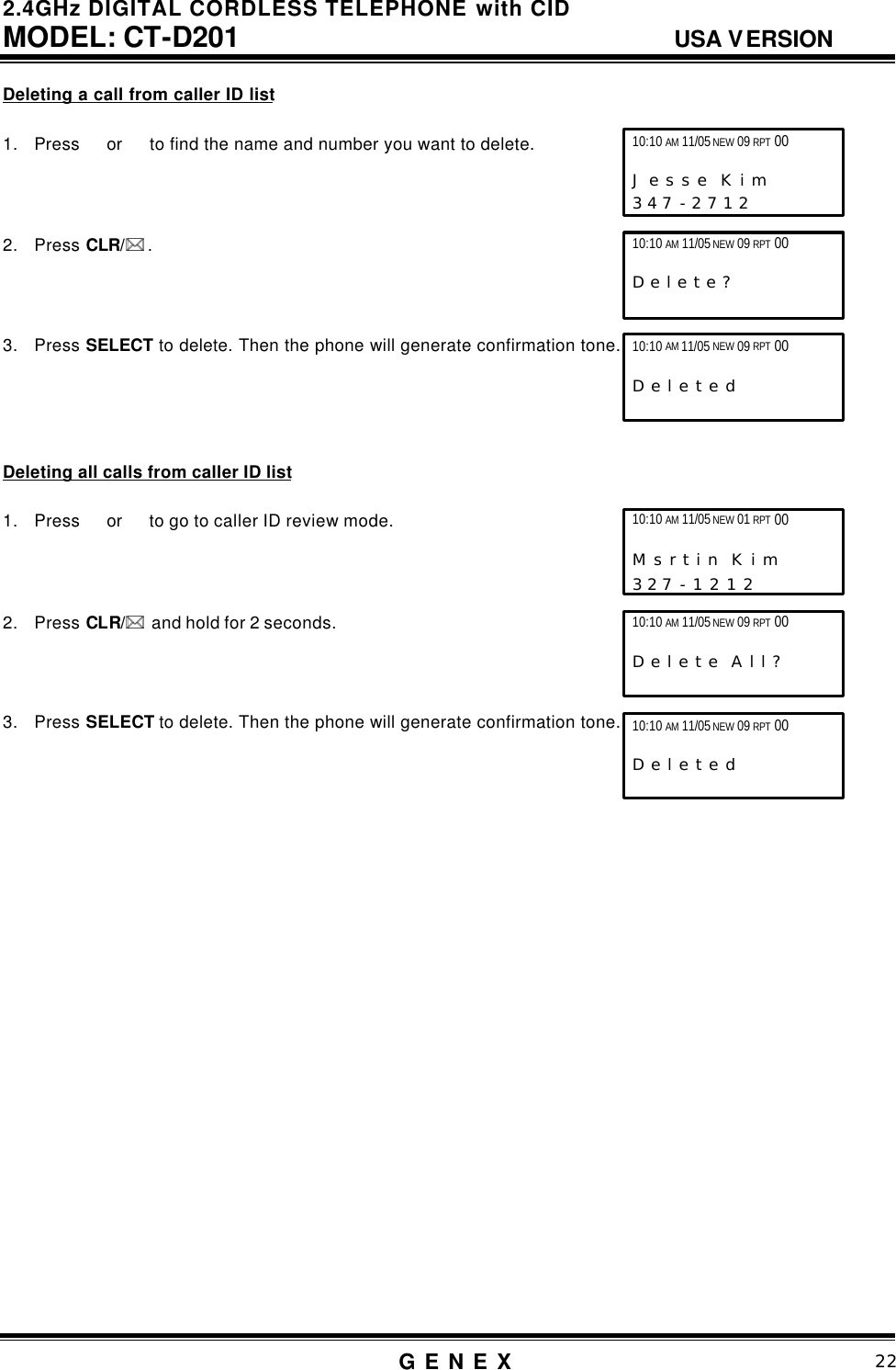 2.4GHz DIGITAL CORDLESS TELEPHONE with CID     MODEL: CT-D201                                  USA VERSION G E N E X                          22  Deleting a call from caller ID list  1. Press   or   to find the name and number you want to delete.    2. Press CLR/** .    3. Press SELECT to delete. Then the phone will generate confirmation tone.       Deleting all calls from caller ID list  1. Press  or   to go to caller ID review mode.    2. Press CLR/**  and hold for 2 seconds.    3. Press SELECT to delete. Then the phone will generate confirmation tone.                          10:10 AM 11/05 NEW 09 RPT 00                   J e s s e  K i m     3 4 7 - 2 7 1 2  10:10 AM 11/05 NEW 09 RPT 00                   D e l e t e ?  10:10 AM 11/05 NEW 09 RPT 00                   D e l e t e d 10:10 AM 11/05 NEW 01 RPT 00                   M s r t i n  K i m      3 2 7 - 1 2 1 2   10:10 AM 11/05 NEW 09 RPT 00       D e l e t e  A l l ?  10:10 AM 11/05 NEW 09 RPT 00                   D e l e t e d 