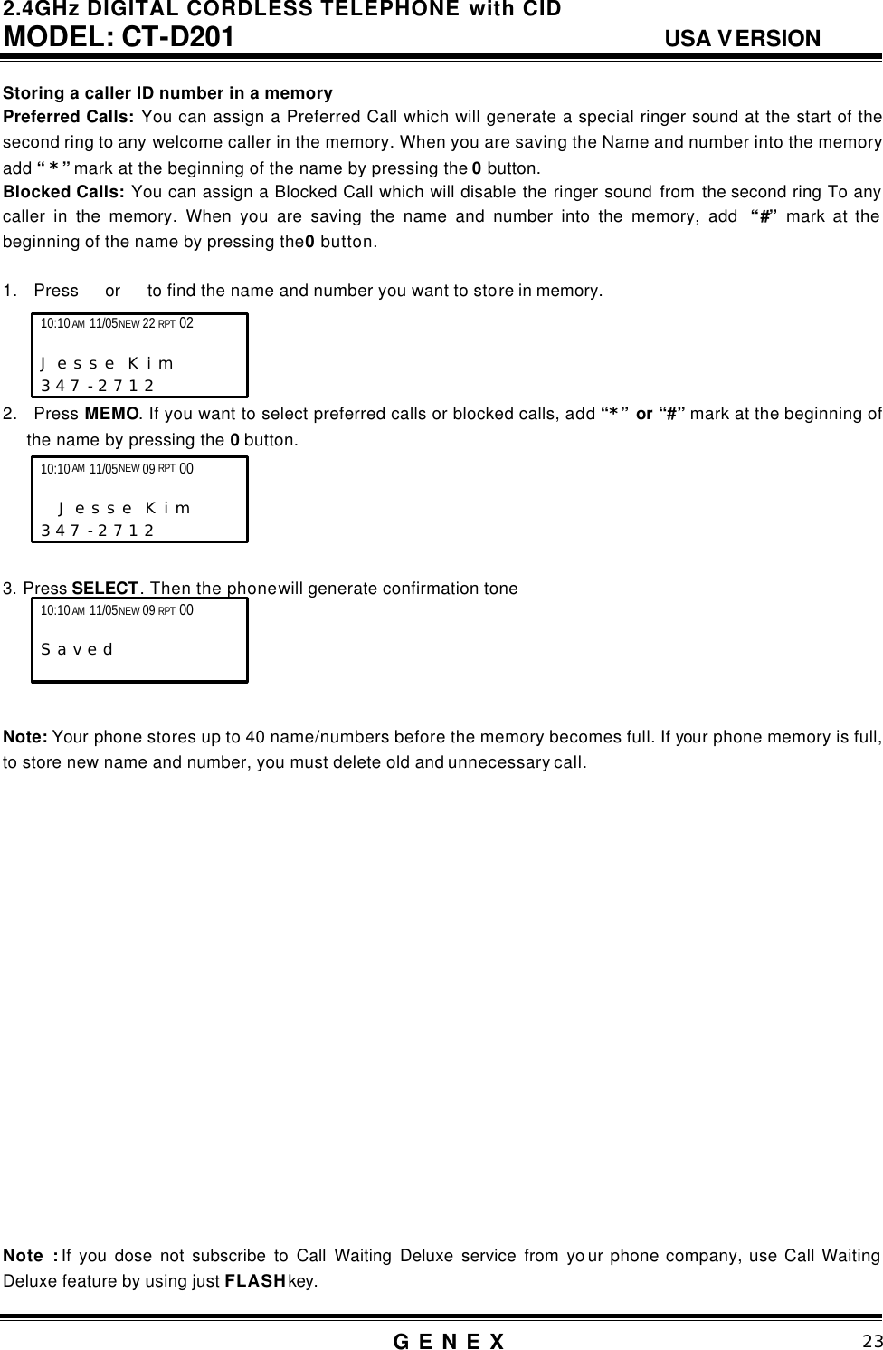 2.4GHz DIGITAL CORDLESS TELEPHONE with CID     MODEL: CT-D201                                  USA VERSION G E N E X                          23  Storing a caller ID number in a memory Preferred Calls: You can assign a Preferred Call which will generate a special ringer sound at the start of the second ring to any welcome caller in the memory. When you are saving the Name and number into the memory add &ldquo; *&rdquo; mark at the beginning of the name by pressing the 0 button.   Blocked Calls: You can assign a Blocked Call which will disable the ringer sound from the second ring To any caller in the memory. When you are saving the name and number into the memory, add  &ldquo;#&rdquo; mark at the beginning of the name by pressing the 0 button.  1. Press  or   to find the name and number you want to store in memory.      2. Press MEMO. If you want to select preferred calls or blocked calls, add &ldquo;*&rdquo; or &ldquo;#&rdquo; mark at the beginning of the name by pressing the 0 button.          3. Press SELECT. Then the phone will generate confirmation tone      Note: Your phone stores up to 40 name/numbers before the memory becomes full. If your phone memory is full, to store new name and number, you must delete old and unnecessary call.                    Note : If you dose not subscribe to Call Waiting Deluxe service from yo ur phone company, use Call Waiting Deluxe feature by using just FLASH key.  10:10 AM 11/05 NEW 22 RPT 02                   J e s s e  K i m     3 4 7 - 2 7 1 2   10:10 AM 11/05 NEW 09 RPT 00       S a v e d  10:10 AM 11/05 NEW 09 RPT 00        J e s s e  K i m      3 4 7 - 2 7 1 2   