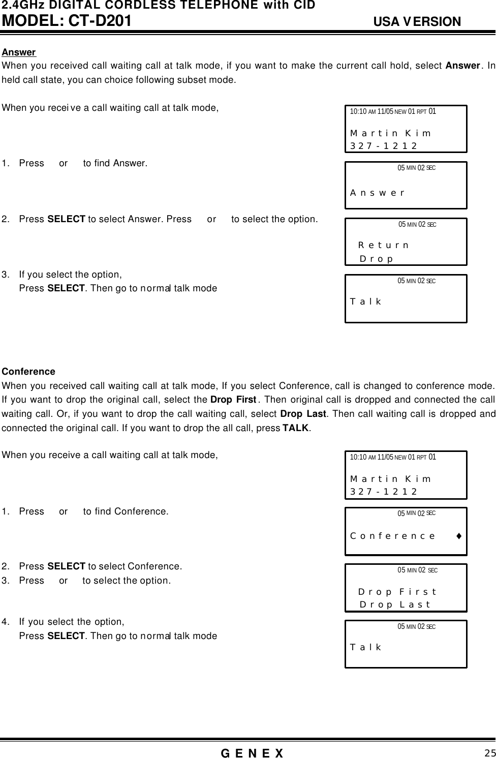 2.4GHz DIGITAL CORDLESS TELEPHONE with CID     MODEL: CT-D201                                  USA VERSION G E N E X                          25  Answer When you received call waiting call at talk mode, if you want to make the current call hold, select Answer. In held call state, you can choice following subset mode.  When you recei ve a call waiting call at talk mode,    1. Press  or   to find Answer.    2. Press SELECT to select Answer. Press   or  to select the option.    3. If you select the option, Press SELECT. Then go to normal talk mode      Conference When you received call waiting call at talk mode, If you select Conference, call is changed to conference mode. If you want to drop the original call, select the Drop First . Then original call is dropped and connected the call waiting call. Or, if you want to drop the call waiting call, select Drop Last. Then call waiting call is dropped and connected the original call. If you want to drop the all call, press TALK.   When you receive a call waiting call at talk mode,    1. Press  or   to find Conference.    2. Press SELECT to select Conference. 3. Press  or   to select the option.     4. If you select the option,   Press SELECT. Then go to normal talk mode       10:10 AM 11/05 NEW 01 RPT 01                       M a r t i n  K i m      3 2 7 - 1 2 1 2                 05 MIN 02 SEC   A n s w e r               05 MIN 02 SEC                        T a l k 10:10 AM 11/05 NEW 01 RPT 01                       M a r t i n  K i m      3 2 7 - 1 2 1 2                 05 MIN 02 SEC                    C o n f e r e n c e        &diams; 05 MIN 02 SEC                        T a l k  05 MIN 02 SEC                     R e t u r n       D r o p               05 MIN 02 SEC                    D r o p  F i r s t       D r o p  L a s t 