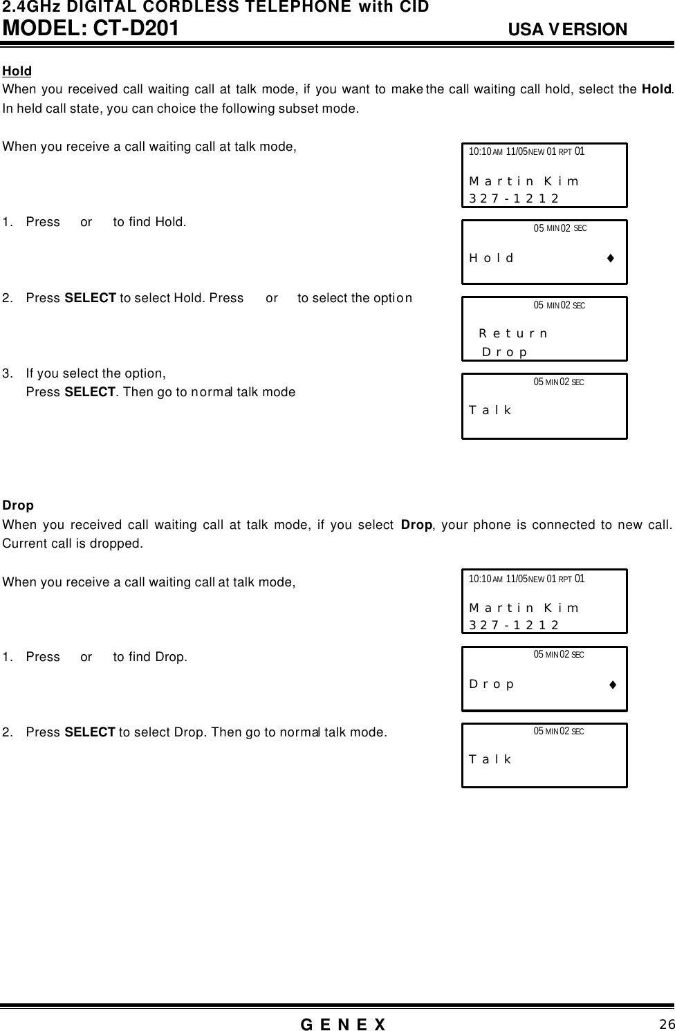 2.4GHz DIGITAL CORDLESS TELEPHONE with CID     MODEL: CT-D201                                  USA VERSION G E N E X                          26  Hold When you received call waiting call at talk mode, if you want to make the call waiting call hold, select the Hold. In held call state, you can choice the following subset mode.  When you receive a call waiting call at talk mode,    1. Press  or   to find Hold.    2. Press SELECT to select Hold. Press   or  to select the option    3. If you select the option, Press SELECT. Then go to normal talk mode      Drop When you received call waiting call at talk mode, if you select Drop, your phone is connected to new call. Current call is dropped.  When you receive a call waiting call at talk mode,    1. Press  or   to find Drop.    2. Press SELECT to select Drop. Then go to normal talk mode.              05 MIN 02 SEC                        T a l k 10:10 AM 11/05 NEW 01 RPT 01                       M a r t i n  K i m      3 2 7 - 1 2 1 2   05 MIN 02 SEC                        T a l k 10:10 AM 11/05 NEW 01 RPT 01                       M a r t i n  K i m      3 2 7 - 1 2 1 2                 05 MIN 02 SEC                   H o l d                 &diams;                 05 MIN 02 SEC                     R e t u r n       D r o p               05 MIN 02 SEC                    D r o p                 &diams;    