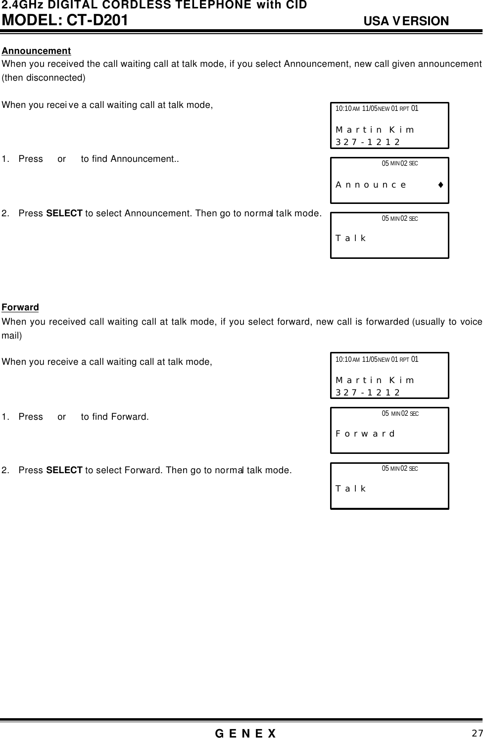 2.4GHz DIGITAL CORDLESS TELEPHONE with CID     MODEL: CT-D201                                  USA VERSION G E N E X                          27  Announcement When you received the call waiting call at talk mode, if you select Announcement, new call given announcement (then disconnected)  When you recei ve a call waiting call at talk mode,    1. Press  or   to find Announcement..    2. Press SELECT to select Announcement. Then go to normal talk mode.       Forward When you received call waiting call at talk mode, if you select forward, new call is forwarded (usually to voice mail)  When you receive a call waiting call at talk mode,    1. Press  or   to find Forward.    2. Press SELECT to select Forward. Then go to normal talk mode.                  05 MIN 02 SEC                         T a l k 10:10 AM 11/05 NEW 01 RPT 01                       M a r t i n  K i m      3 2 7 - 1 2 1 2                 05 MIN 02 SEC                    A n n o u n c e        &diams; 05 MIN 02 SEC                        T a l k 10:10 AM 11/05 NEW 01 RPT 01                       M a r t i n  K i m      3 2 7 - 1 2 1 2                 05 MIN 02 SEC                    F o r w a r d               