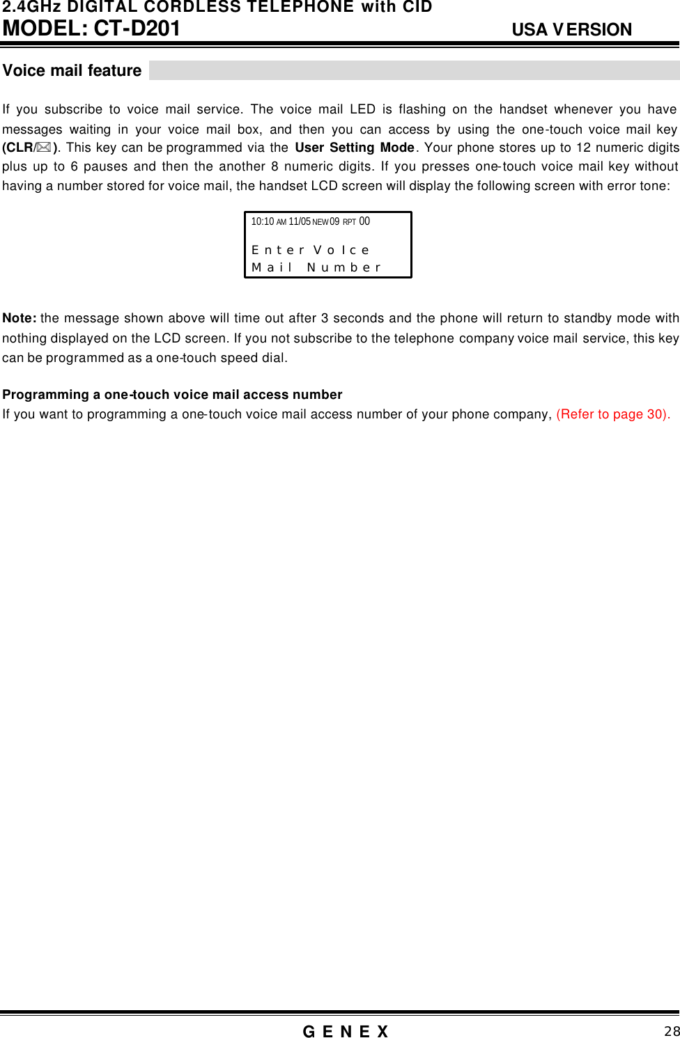 2.4GHz DIGITAL CORDLESS TELEPHONE with CID     MODEL: CT-D201                                  USA VERSION G E N E X                          28  Voice mail feature                                                                    If you subscribe to voice mail service. The voice mail LED is flashing on the handset whenever you have messages waiting in your voice mail box, and then you can access by using the one-touch voice mail key (CLR/** ). This key can be programmed via the User Setting Mode. Your phone stores up to 12 numeric digits plus up to 6 pauses and then the another 8 numeric digits. If you presses one-touch voice mail key without having a number stored for voice mail, the handset LCD screen will display the following screen with error tone:             Note: the message shown above will time out after 3 seconds and the phone will return to standby mode with nothing displayed on the LCD screen. If you not subscribe to the telephone company voice mail service, this key can be programmed as a one-touch speed dial.  Programming a one-touch voice mail access number If you want to programming a one-touch voice mail access number of your phone company, (Refer to page 30).                                   10:10 AM 11/05 NEW 09 RPT 00                   E n t e r  V o I c e   M a i l   N u m b e r 