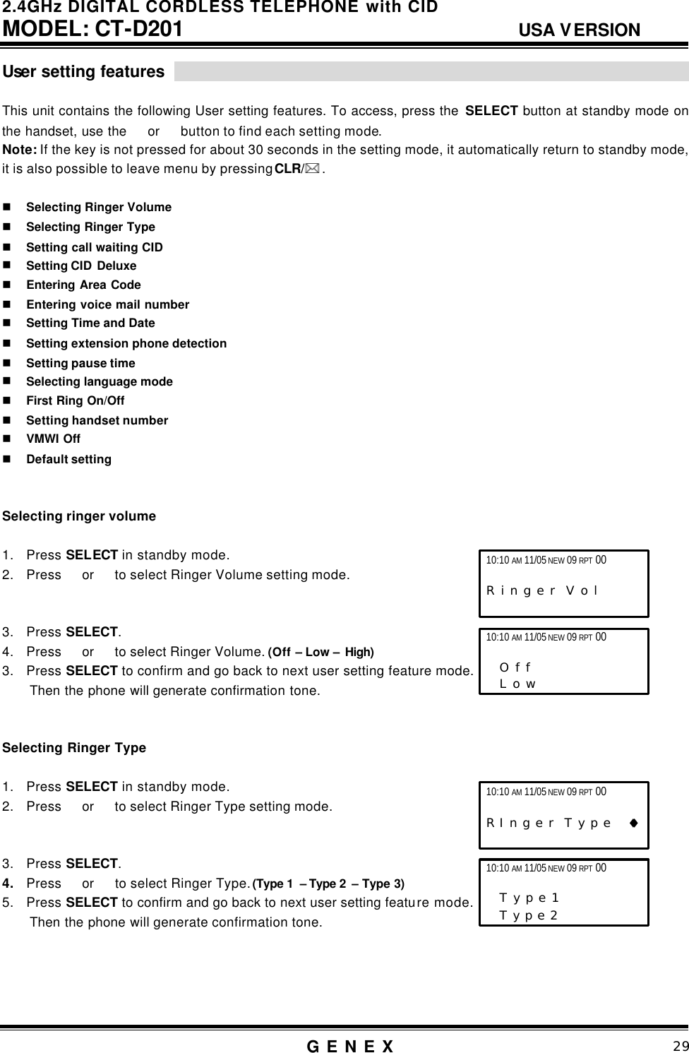 2.4GHz DIGITAL CORDLESS TELEPHONE with CID     MODEL: CT-D201                                  USA VERSION G E N E X                          29  User setting features                                                                    This unit contains the following User setting features. To access, press the  SELECT button at standby mode on the handset, use the  or  button to find each setting mode.   Note: If the key is not pressed for about 30 seconds in the setting mode, it automatically return to standby mode, it is also possible to leave menu by pressing CLR/** .    n Selecting Ringer Volume n Selecting Ringer Type n Setting call waiting CID n Setting CID  Deluxe n Entering Area Code n Entering voice mail number n Setting Time and Date n Setting extension phone detection n Setting pause time n Selecting language mode  n First Ring On/Off n Setting handset number n VMWI Off n Default setting     Selecting ringer volume  1. Press SELECT in standby mode. 2. Press  or   to select Ringer Volume setting mode.   3. Press SELECT. 4. Press  or   to select Ringer Volume. (Off &ndash; Low &ndash; High) 3. Press SELECT to confirm and go back to next user setting feature mode. Then the phone will generate confirmation tone.   Selecting Ringer Type  1. Press SELECT in standby mode. 2. Press  or   to select Ringer Type setting mode.   3. Press SELECT. 4. Press  or   to select Ringer Type. (Type 1  &ndash; Type 2  &ndash; Type 3) 5. Press SELECT to confirm and go back to next user setting feature mode. Then the phone will generate confirmation tone.     10:10 AM 11/05 NEW 09 RPT 00                   R i n g e r  V o l         10:10 AM 11/05 NEW 09 RPT 00     O f f      L o w   10:10 AM 11/05 NEW 09 RPT 00  R I n g e r  T y p e   &diams;&diams; 10:10 AM 11/05 NEW 09 RPT 00                   T y p e 1      T y p e 2   