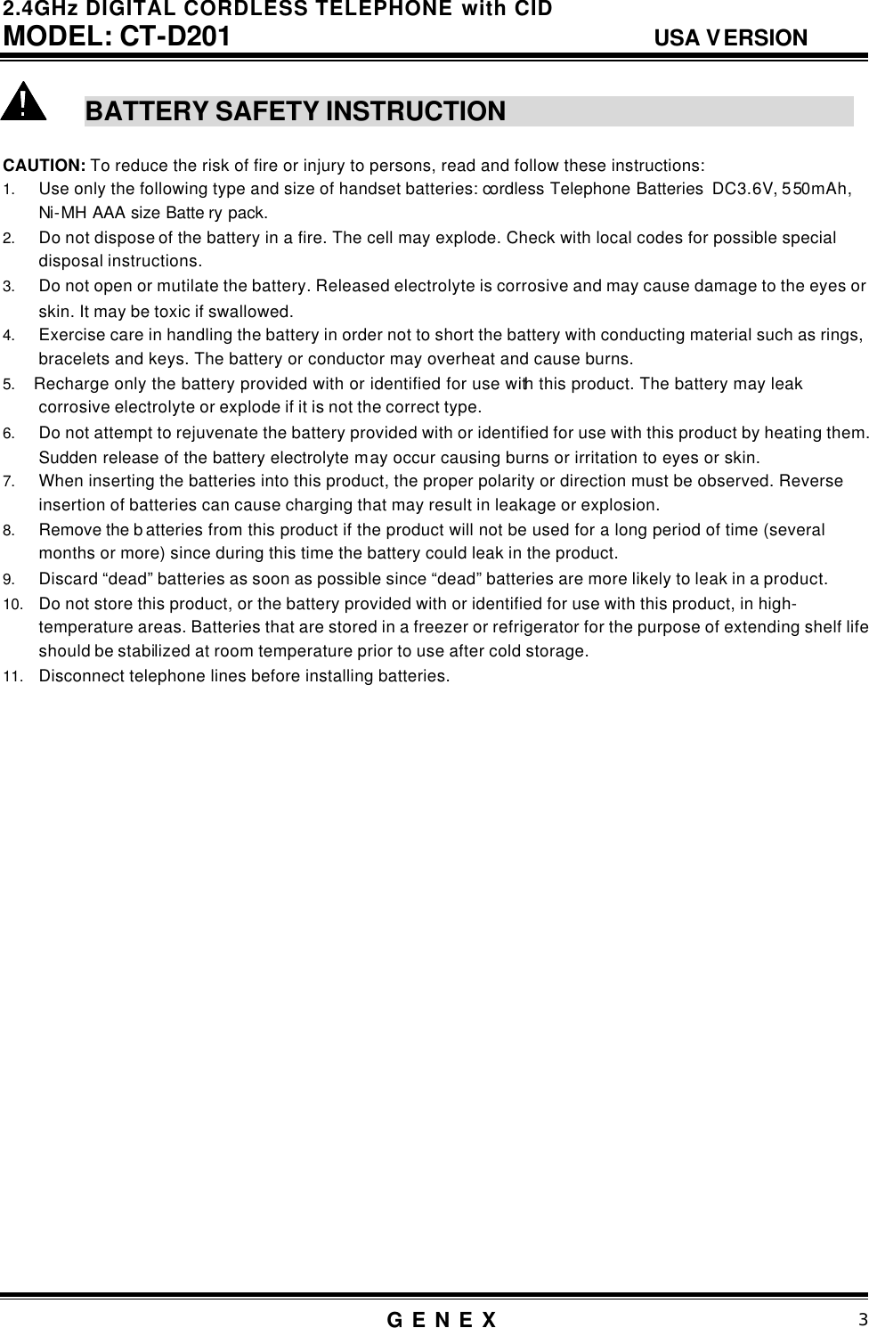 2.4GHz DIGITAL CORDLESS TELEPHONE with CID     MODEL: CT-D201                                  USA VERSION G E N E X                          3   BATTERY SAFETY INSTRUCTION                                                                 CAUTION: To reduce the risk of fire or injury to persons, read and follow these instructions: 1. Use only the following type and size of handset batteries: cordless Telephone Batteries  DC3.6V, 550mAh, Ni-MH AAA size Batte ry pack.    2. Do not dispose of the battery in a fire. The cell may explode. Check with local codes for possible special disposal instructions. 3. Do not open or mutilate the battery. Released electrolyte is corrosive and may cause damage to the eyes or skin. It may be toxic if swallowed. 4. Exercise care in handling the battery in order not to short the battery with conducting material such as rings, bracelets and keys. The battery or conductor may overheat and cause burns. 5.   Recharge only the battery provided with or identified for use with this product. The battery may leak corrosive electrolyte or explode if it is not the correct type. 6. Do not attempt to rejuvenate the battery provided with or identified for use with this product by heating them. Sudden release of the battery electrolyte may occur causing burns or irritation to eyes or skin. 7. When inserting the batteries into this product, the proper polarity or direction must be observed. Reverse insertion of batteries can cause charging that may result in leakage or explosion. 8. Remove the b atteries from this product if the product will not be used for a long period of time (several months or more) since during this time the battery could leak in the product. 9. Discard &ldquo;dead&rdquo; batteries as soon as possible since &ldquo;dead&rdquo; batteries are more likely to leak in a product. 10. Do not store this product, or the battery provided with or identified for use with this product, in high-temperature areas. Batteries that are stored in a freezer or refrigerator for the purpose of extending shelf life should be stabilized at room temperature prior to use after cold storage. 11. Disconnect telephone lines before installing batteries.                           