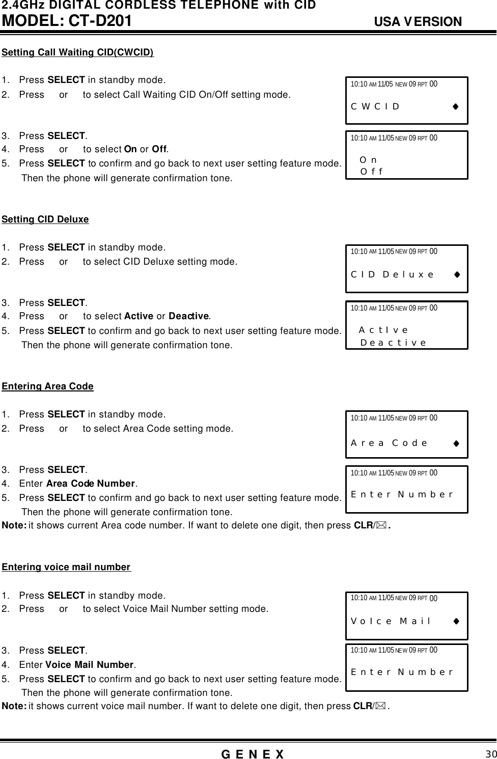 2.4GHz DIGITAL CORDLESS TELEPHONE with CID     MODEL: CT-D201                                  USA VERSION G E N E X                          30  Setting Call Waiting CID(CWCID)  1. Press SELECT in standby mode. 2. Press  or   to select Call Waiting CID On/Off setting mode.   3. Press SELECT. 4. Press  or   to select On or Off. 5. Press SELECT to confirm and go back to next user setting feature mode. Then the phone will generate confirmation tone.   Setting CID Deluxe  1. Press SELECT in standby mode. 2. Press  or   to select CID Deluxe setting mode.   3. Press SELECT. 4. Press  or   to select Active or Deactive. 5. Press SELECT to confirm and go back to next user setting feature mode. Then the phone will generate confirmation tone.   Entering Area Code  1. Press SELECT in standby mode. 2. Press  or   to select Area Code setting mode.   3. Press SELECT. 4. Enter Area Code Number. 5. Press SELECT to confirm and go back to next user setting feature mode. Then the phone will generate confirmation tone. Note: it shows current Area code number. If want to delete one digit, then press CLR/** .   Entering voice mail number  1. Press SELECT in standby mode. 2. Press  or   to select Voice Mail Number setting mode.   3. Press SELECT. 4. Enter Voice Mail Number. 5. Press SELECT to confirm and go back to next user setting feature mode. Then the phone will generate confirmation tone. Note: it shows current voice mail number. If want to delete one digit, then press CLR/** .  10:10 AM 11/05 NEW 09 RPT 00  C W C I D             &diams;&diams; 10:10 AM 11/05 NEW 09 RPT 00                    O n      O f f   10:10 AM 11/05 NEW 09 RPT 00                   C I D  D e l u x e     &diams;&diams; 10:10 AM 11/05 NEW 09 RPT 00                    A c t I v e      D e a c t i v e   10:10 AM 11/05 NEW 09 RPT 00                      A r e a  C o d e       &diams;&diams; 10:10 AM 11/05 NEW 09 RPT 00                  E n t e r  N u m b e r       10:10 AM 11/05 NEW 09 RPT 00                   V o I c e  M a i l      &diams;&diams; 10:10 AM 11/05 NEW 09 RPT 00    E n t e r  N u m b e r       
