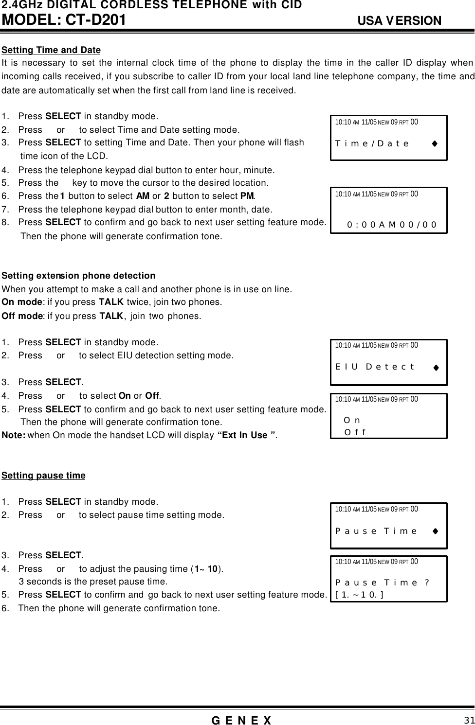 2.4GHz DIGITAL CORDLESS TELEPHONE with CID     MODEL: CT-D201                                  USA VERSION G E N E X                          31  Setting Time and Date It is necessary to set the internal clock time of the phone to display the time in the caller ID display when incoming calls received, if you subscribe to caller ID from your local land line telephone company, the time and date are automatically set when the first call from land line is received.  1. Press SELECT in standby mode. 2. Press  or   to select Time and Date setting mode. 3. Press SELECT to setting Time and Date. Then your phone will flash   time icon of the LCD.   4. Press the telephone keypad dial button to enter hour, minute. 5. Press the  key to move the cursor to the desired location.   6. Press the 1 button to select AM or 2 button to select PM. 7. Press the telephone keypad dial button to enter month, date. 8. Press SELECT to confirm and go back to next user setting feature mode. Then the phone will generate confirmation tone.   Setting extension phone detection When you attempt to make a call and another phone is in use on line.   On mode: if you press TALK twice, join two phones.   Off mode: if you press TALK, join two phones.    1. Press SELECT in standby mode. 2. Press  or   to select EIU detection setting mode.  3. Press SELECT. 4. Press  or   to select On or Off. 5. Press SELECT to confirm and go back to next user setting feature mode. Then the phone will generate confirmation tone. Note: when On mode the handset LCD will display &ldquo;Ext In Use &rdquo;.   Setting pause time  1. Press SELECT in standby mode. 2. Press  or   to select pause time setting mode.   3. Press SELECT. 4. Press  or   to adjust the pausing time (1~ 10).     3 seconds is the preset pause time. 5. Press SELECT to confirm and  go back to next user setting feature mode. 6. Then the phone will generate confirmation tone.       10:10 AM 11/05 NEW 09 RPT 00                   T i m e / D a t e      &diams;&diams; 10:10 AM 11/05 NEW 09 RPT 00     0 : 0 0 A M 0 0 / 0 0 10:10 AM 11/05 NEW 09 RPT 00  P a u s e  T i m e    &diams;&diams; 10:10 AM 11/05 NEW 09 RPT 00                   P a u s e  T i m e  ?   [ 1. ~ 1 0. ]     10:10 AM 11/05 NEW 09 RPT 00                   E I U  D e t e c t     &diams;&diams; 10:10 AM 11/05 NEW 09 RPT 00   O n      O f f   