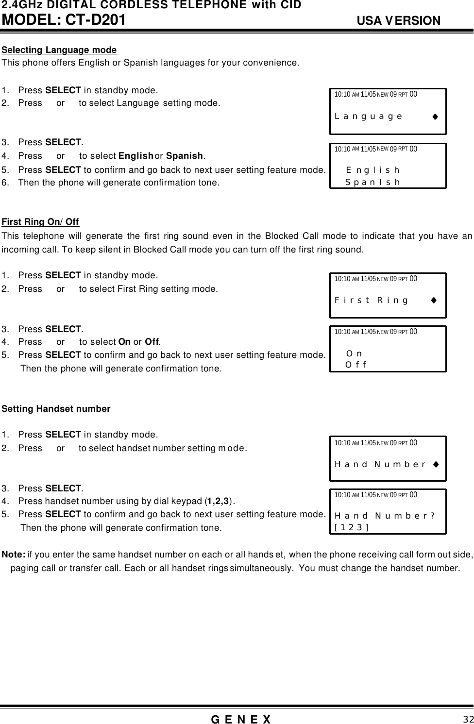 2.4GHz DIGITAL CORDLESS TELEPHONE with CID     MODEL: CT-D201                                  USA VERSION G E N E X                          32  Selecting Language mode This phone offers English or Spanish languages for your convenience.    1. Press SELECT in standby mode. 2. Press  or   to select Language  setting mode.   3. Press SELECT. 4. Press  or   to select English or Spanish. 5. Press SELECT to confirm and go back to next user setting feature mode. 6. Then the phone will generate confirmation tone.   First Ring On/ Off This telephone will generate the first ring sound even in the Blocked Call mode to indicate that you have an incoming call. To keep silent in Blocked Call mode you can turn off the first ring sound.  1. Press SELECT in standby mode. 2. Press  or   to select First Ring setting mode.   3. Press SELECT. 4. Press   or   to select On or Off. 5. Press SELECT to confirm and go back to next user setting feature mode. Then the phone will generate confirmation tone.   Setting Handset number  1. Press SELECT in standby mode. 2. Press  or   to select handset number setting m ode.   3. Press SELECT. 4. Press handset number using by dial keypad (1,2,3). 5. Press SELECT to confirm and go back to next user setting feature mode. Then the phone will generate confirmation tone.  Note: if you enter the same handset number on each or all hands et, when the phone receiving call form out side, paging call or transfer call. Each or all handset rings simultaneously.  You must change the handset number.          10:10 AM 11/05 NEW 09 RPT 00                   L a n g u a g e         &diams;&diams; 10:10 AM 11/05 NEW 09 RPT 00                   E n g l i s h       S p a n I s h   10:10 AM 11/05 NEW 09 RPT 00                   F i r s t  R i n g      &diams;&diams; 10:10 AM 11/05 NEW 09 RPT 00                    O n       O f f   10:10 AM 11/05 NEW 09 RPT 00                   H a n d  N u m b e r  &diams;&diams; 10:10 AM 11/05 NEW 09 RPT 00                   H a n d  N u m b e r ?   [ 1 2 3 ]      