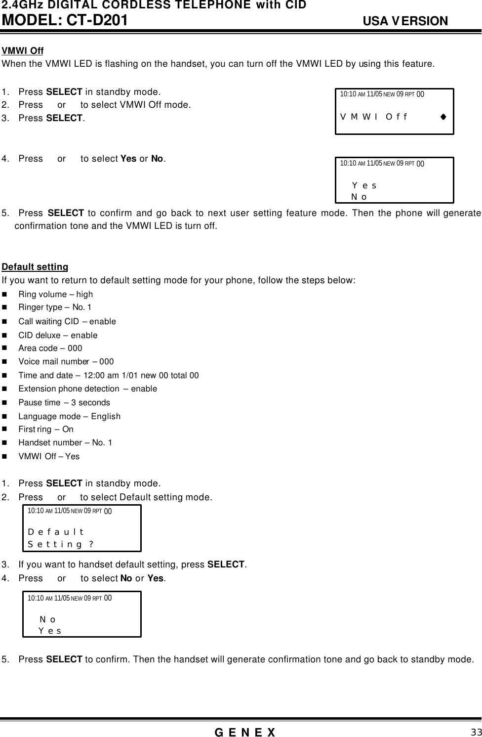 2.4GHz DIGITAL CORDLESS TELEPHONE with CID     MODEL: CT-D201                                  USA VERSION G E N E X                          33  VMWI Off When the VMWI LED is flashing on the handset, you can turn off the VMWI LED by using this feature.  1. Press SELECT in standby mode. 2. Press  or   to select VMWI Off mode. 3. Press SELECT.   4. Press  or   to select Yes or No.    5. Press  SELECT to confirm and go back to next user setting feature mode. Then the phone will generate confirmation tone and the VMWI LED is turn off.   Default setting If you want to return to default setting mode for your phone, follow the steps below: n Ring volume &ndash; high n Ringer type &ndash; No. 1 n Call waiting CID &ndash; enable n CID deluxe &ndash; enable n Area code &ndash; 000 n Voice mail number &ndash; 000 n Time and date &ndash; 12:00 am 1/01 new 00 total 00 n Extension phone detection  &ndash; enable n Pause time &ndash; 3 seconds n Language mode &ndash; English n First ring  &ndash; On n Handset number &ndash; No. 1 n VMWI Off &ndash; Yes   1. Press SELECT in standby mode. 2. Press  or   to select Default setting mode.     3. If you want to handset default setting, press SELECT. 4. Press  or   to select No or Yes.      5. Press SELECT to confirm. Then the handset will generate confirmation tone and go back to standby mode.    10:10 AM 11/05 NEW 09 RPT 00                   D e f a u l t            S e t t i n g  ? 10:10 AM 11/05 NEW 09 RPT 00                    N o       Y e s 10:10 AM 11/05 NEW 09 RPT 00                   V M W I  O f f         &diams;&diams; 10:10 AM 11/05 NEW 09 RPT 00                    Y e s       N o   